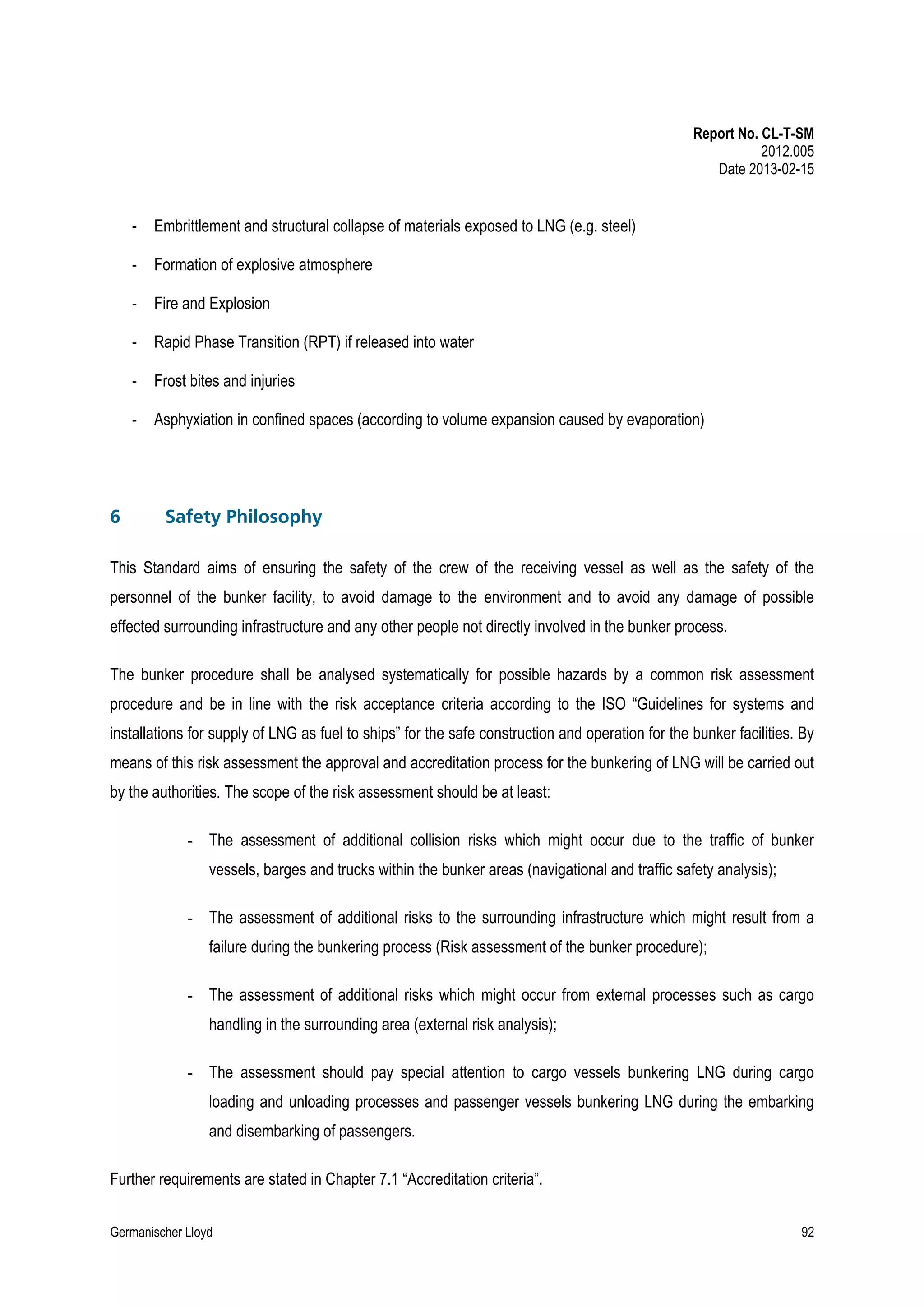 Report No. CL-T-SM
2012.005
Date 2013-02-15

-

Formation of explosive atmosphere

-

Fire and Explosion

-

Rapid Phase Transition (RPT) if released into water

-

Frost bites and injuries

-

6

Embrittlement and structural collapse of materials exposed to LNG (e.g. steel)

Asphyxiation in confined spaces (according to volume expansion caused by evaporation)

Safety Philosophy

This Standard aims of ensuring the safety of the crew of the receiving vessel as well as the safety of the
personnel of the bunker facility, to avoid damage to the environment and to avoid any damage of possible
effected surrounding infrastructure and any other people not directly involved in the bunker process.
The bunker procedure shall be analysed systematically for possible hazards by a common risk assessment
procedure and be in line with the risk acceptance criteria according to the ISO “Guidelines for systems and
installations for supply of LNG as fuel to ships” for the safe construction and operation for the bunker facilities. By
means of this risk assessment the approval and accreditation process for the bunkering of LNG will be carried out
by the authorities. The scope of the risk assessment should be at least:
- The assessment of additional collision risks which might occur due to the traffic of bunker
vessels, barges and trucks within the bunker areas (navigational and traffic safety analysis);
- The assessment of additional risks to the surrounding infrastructure which might result from a
failure during the bunkering process (Risk assessment of the bunker procedure);
- The assessment of additional risks which might occur from external processes such as cargo
handling in the surrounding area (external risk analysis);
- The assessment should pay special attention to cargo vessels bunkering LNG during cargo
loading and unloading processes and passenger vessels bunkering LNG during the embarking
and disembarking of passengers.
Further requirements are stated in Chapter 7.1 “Accreditation criteria”.
Germanischer Lloyd

92

 