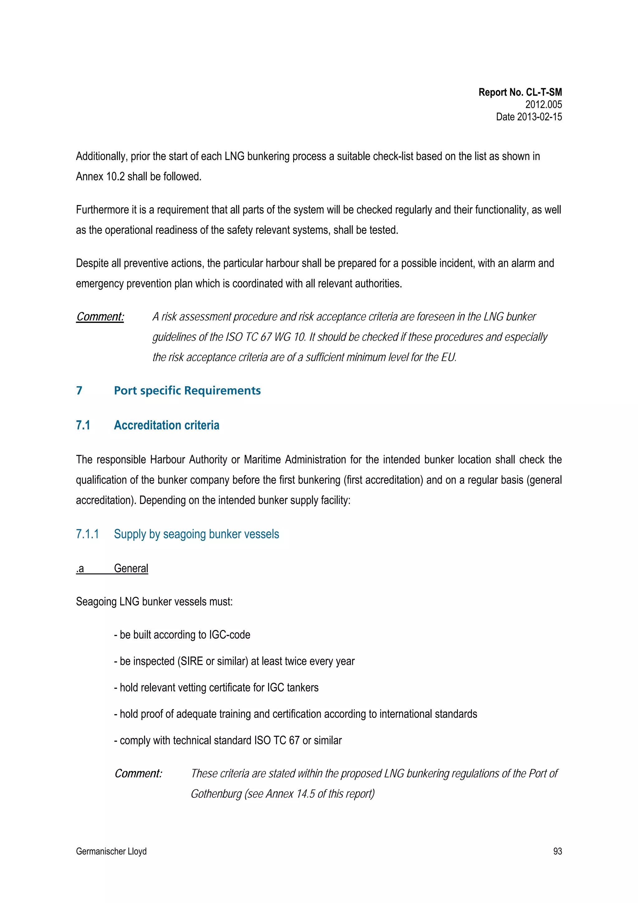 Report No. CL-T-SM
2012.005
Date 2013-02-15

Additionally, prior the start of each LNG bunkering process a suitable check-list based on the list as shown in
Annex 10.2 shall be followed.
Furthermore it is a requirement that all parts of the system will be checked regularly and their functionality, as well
as the operational readiness of the safety relevant systems, shall be tested.
Despite all preventive actions, the particular harbour shall be prepared for a possible incident, with an alarm and
emergency prevention plan which is coordinated with all relevant authorities.
Comment:

A risk assessment procedure and risk acceptance criteria are foreseen in the LNG bunker
guidelines of the ISO TC 67 WG 10. It should be checked if these procedures and especially
the risk acceptance criteria are of a sufficient minimum level for the EU.

7

Port specific Requirements

7.1

Accreditation criteria

The responsible Harbour Authority or Maritime Administration for the intended bunker location shall check the
qualification of the bunker company before the first bunkering (first accreditation) and on a regular basis (general
accreditation). Depending on the intended bunker supply facility:

7.1.1

Supply by seagoing bunker vessels

.a

General

Seagoing LNG bunker vessels must:
- be built according to IGC-code
- be inspected (SIRE or similar) at least twice every year
- hold relevant vetting certificate for IGC tankers
- hold proof of adequate training and certification according to international standards
- comply with technical standard ISO TC 67 or similar
Comment:

These criteria are stated within the proposed LNG bunkering regulations of the Port of
Gothenburg (see Annex 14.5 of this report)

Germanischer Lloyd

93

 