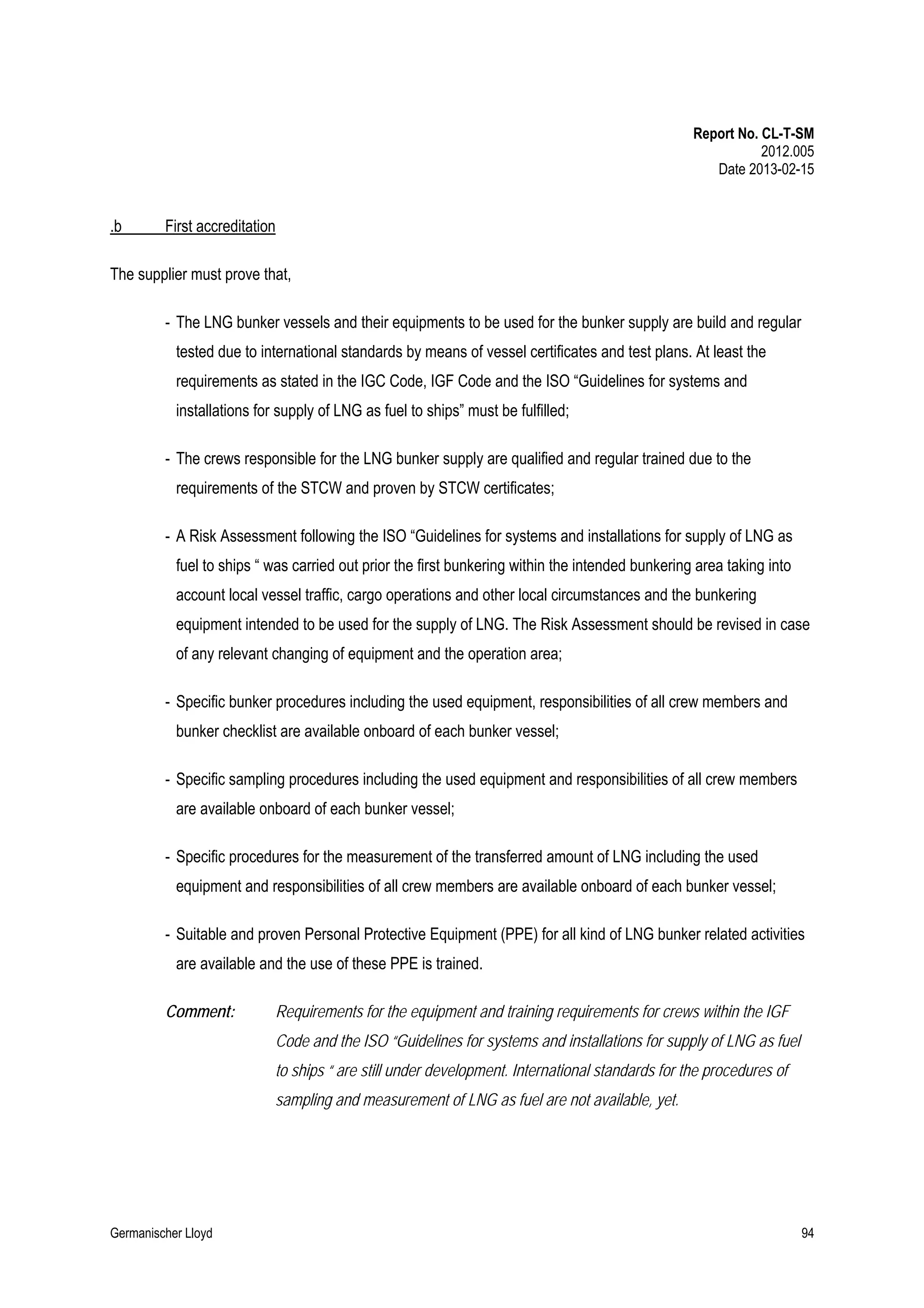 Report No. CL-T-SM
2012.005
Date 2013-02-15

.b

First accreditation

The supplier must prove that,
- The LNG bunker vessels and their equipments to be used for the bunker supply are build and regular
tested due to international standards by means of vessel certificates and test plans. At least the
requirements as stated in the IGC Code, IGF Code and the ISO “Guidelines for systems and
installations for supply of LNG as fuel to ships” must be fulfilled;
- The crews responsible for the LNG bunker supply are qualified and regular trained due to the
requirements of the STCW and proven by STCW certificates;
- A Risk Assessment following the ISO “Guidelines for systems and installations for supply of LNG as
fuel to ships “ was carried out prior the first bunkering within the intended bunkering area taking into
account local vessel traffic, cargo operations and other local circumstances and the bunkering
equipment intended to be used for the supply of LNG. The Risk Assessment should be revised in case
of any relevant changing of equipment and the operation area;
- Specific bunker procedures including the used equipment, responsibilities of all crew members and
bunker checklist are available onboard of each bunker vessel;
- Specific sampling procedures including the used equipment and responsibilities of all crew members
are available onboard of each bunker vessel;
- Specific procedures for the measurement of the transferred amount of LNG including the used
equipment and responsibilities of all crew members are available onboard of each bunker vessel;
- Suitable and proven Personal Protective Equipment (PPE) for all kind of LNG bunker related activities
are available and the use of these PPE is trained.
Comment:

Requirements for the equipment and training requirements for crews within the IGF
Code and the ISO “Guidelines for systems and installations for supply of LNG as fuel
to ships “ are still under development. International standards for the procedures of
sampling and measurement of LNG as fuel are not available, yet.

Germanischer Lloyd

94

 