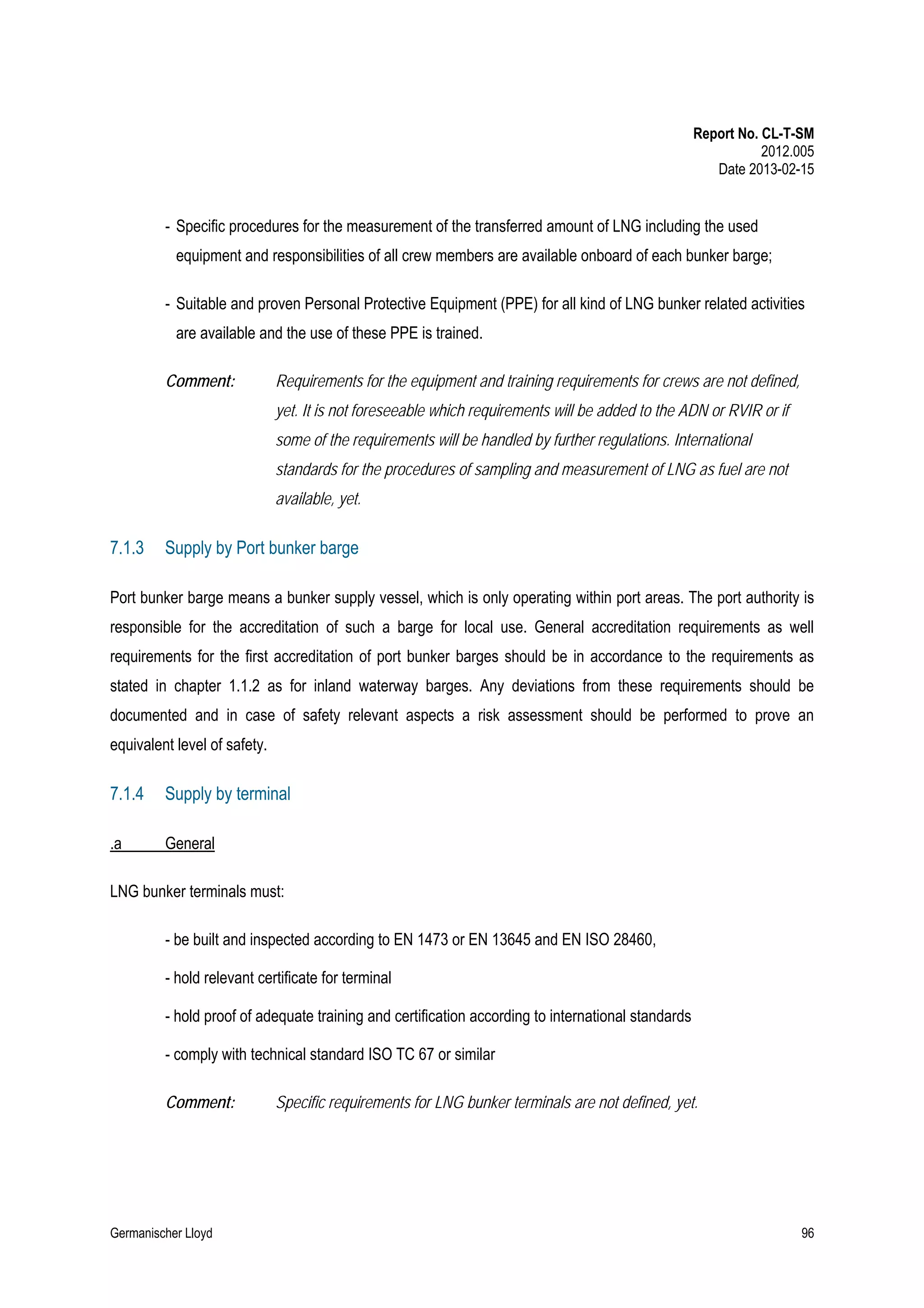 Report No. CL-T-SM
2012.005
Date 2013-02-15

- Specific procedures for the measurement of the transferred amount of LNG including the used
equipment and responsibilities of all crew members are available onboard of each bunker barge;
- Suitable and proven Personal Protective Equipment (PPE) for all kind of LNG bunker related activities
are available and the use of these PPE is trained.
Comment:

Requirements for the equipment and training requirements for crews are not defined,
yet. It is not foreseeable which requirements will be added to the ADN or RVIR or if
some of the requirements will be handled by further regulations. International
standards for the procedures of sampling and measurement of LNG as fuel are not
available, yet.

7.1.3

Supply by Port bunker barge

Port bunker barge means a bunker supply vessel, which is only operating within port areas. The port authority is
responsible for the accreditation of such a barge for local use. General accreditation requirements as well
requirements for the first accreditation of port bunker barges should be in accordance to the requirements as
stated in chapter 1.1.2 as for inland waterway barges. Any deviations from these requirements should be
documented and in case of safety relevant aspects a risk assessment should be performed to prove an
equivalent level of safety.

7.1.4

Supply by terminal

.a

General

LNG bunker terminals must:
- be built and inspected according to EN 1473 or EN 13645 and EN ISO 28460,
- hold relevant certificate for terminal
- hold proof of adequate training and certification according to international standards
- comply with technical standard ISO TC 67 or similar
Comment:

Germanischer Lloyd

Specific requirements for LNG bunker terminals are not defined, yet.

96

 