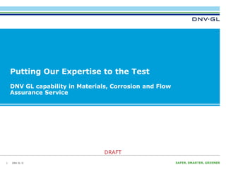 DNV GL ©
DRAFT
SAFER, SMARTER, GREENERDNV GL ©
DRAFT
Putting Our Expertise to the Test
DNV GL capability in Materials, Corrosion and Flow
Assurance Service
1
 
