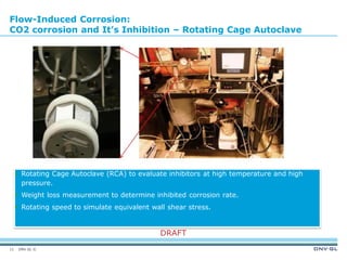 DNV GL ©
DRAFT
Flow-Induced Corrosion:
CO2 corrosion and It’s Inhibition – Rotating Cage Autoclave
 Rotating Cage Autoclave (RCA) to evaluate inhibitors at high temperature and high
pressure.
 Weight loss measurement to determine inhibited corrosion rate.
 Rotating speed to simulate equivalent wall shear stress.
11
 