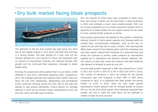 DNV GL © 2013
Executive Summary| Bulk Carriers
Iron ore imports to China have been projected to reach more
than 1Bn tonnes in 2016, but the slow-down in steel production
in 2014 now indicates a much more modest growth. Still, iron
ore mining companies are on a heavy expansion scheme which is
expected to increase global iron ore supply heavily for the years
to come, putting further pressure on prices.
Coal imports requirement will depend on the growth in electricity
demand, growth in hydro-power capacity and Chinese politics to
combat their environmental challenges, such as the ban on
import of coal with high ash or sulfur content. This may typically
affect lower import of low-heating value coal from Indonesia and
coal with arsenic content from Australia. It is assumed that coal
prices will continue to remain under pressure as international
supplies are in abundance and demand remains relatively low.
The closure of high-cost mines will continue and total seaborne
coal demand is forecast to grow by only 2%.
Dry bulk fleet growth measured in DWT has reduced from 14,4%
in 2011 and 10,3% in 2012 to 5,7% in 2013 and 4,9% in 2014.
The number of deliveries in 2014 has slowed for the second
consecutive year and scrapping is down 30% in DWT terms
compared to 2013. It is expected that fleet growth will reduce
further to 3,5% in 2015. Total dry bulk trade growth
expectations remain positive with an average growth of around
4% p.a. for the 2015-2016 period, which balances expected fleet
growth, but this in itself will most likely not be sufficient to
initiate a major dry bulk recovery.
The optimism in the dry bulk market was high going into 2014
due to the upbeat ending in 2013 which provided high earnings
in a strong market. The year started on a high note but the
reduced demand for coal imports to China, the Indonesian ban
on exports of unprocessed minerals, the reduced Chinese GDP
growth and the continued fleet expansion managed to derail
freight rates.
Earnings for panamaxes were pushed down to just above 3,000
USD/day in June 2014, well below operating costs. Compared to
2013, the average panamax and capesize spot market rates are
down 5% and 15% respectively. Newbuilding and secondhand
prices continued climbing during the first half of the year but
started to lose ground afterwards. Critical factors for tonnage
demand in 2015 will be Chinese import requirements of iron ore
and coal, which are both quite uncertain.
BULK CARRIERSBULK CARRIERSBULK CARRIERSBULK CARRIERS
DNV GL bulk carrier “Aeolian Heritage”
delivered 2011. 80,650 DWT. 229m loa
Dry bulk market facing bleak prospects
18
 