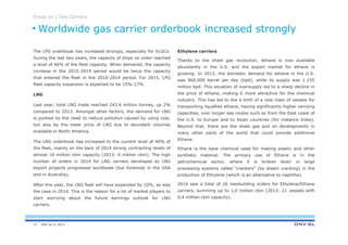 DNV GL © 2013
Focus on | Gas Carriers
Ethylene carriers
Thanks to the shale gas revolution, ethane is now available
abundantly in the U.S. and the export market for ethane is
growing. In 2013, the domestic demand for ethane in the U.S.
was 960,000 barrel per day (bpd), while its supply was 1.155
million bpd. This situation of oversupply led to a sharp decline in
the price of ethane, making it more attractive for the chemical
industry. This has led to the a birth of a new class of vessels for
transporting liquefied ethane, having significantly higher carrying
capacities, over longer sea routes such as from the East coast of
the U.S. to Europe and to Asian countries (for instance India).
Beyond that, there are the shale gas and oil developments in
many other parts of the world that could provide additional
Ethane.
Ethane is the base chemical used for making plastic and other
synthetic material. The primary use of Ethane is in the
petrochemical sector, where it is broken down in large
processing systems called “crackers” (by steam cracking) in the
production of Ethylene (which is an alternative to naphtha).
2014 saw a total of 26 newbuilding orders for Ethylene/Ethane
carriers, summing up to 1,0 million cbm (2013: 21 vessels with
0,4 million cbm capacity).
The LPG orderbook has increased strongly, especially for VLGCs.
During the last two years, the capacity of ships on order reached
a level of 46% of the fleet capacity. When delivered, the capacity
increase in the 2015-2019 period would be twice the capacity
that entered the fleet in the 2010-2014 period. For 2015, LPG
fleet capacity expansion is expected to be 15%-17%.
LNG
Last year, total LNG trade reached 243.6 million tonnes, up 2%
compared to 2013. Amongst other factors, the demand for LNG
is pushed by the need to reduce pollution caused by using coal,
but also by the lower price of LNG due to abundant volumes
available in North America.
The LNG orderbook has increased to the current level of 40% of
the fleet, mainly on the back of 2014 strong contracting levels of
almost 10 million cbm capacity (2013: 6 million cbm). The high
number of orders in 2014 for LNG carriers developed as LNG
export projects progressed worldwide (but foremost in the USA
and in Australia).
After this year, the LNG fleet will have expanded by 10%, as was
the case in 2014. This is the reason for a lot of market players to
start worrying about the future earnings outlook for LNG
carriers.
Worldwide gas carrier orderbook increased strongly
33
 