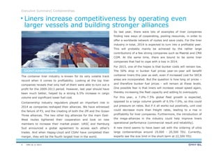 DNV GL © 2013
Executive Summary| Containerships
So last year, there were lots of examples of liner companies
finding new ways of cooperating, pooling resources, in order to
offer a worldwide network of routes and save costs. For the liner
industry in total, 2014 is expected to turn into a profitable year.
This will probably mainly be achieved by the rather large
contributions of a few strong companies such as Maersk and CMA
CGM. At the same time, there are bound to be some liner
companies that had to cope with a loss in 2014.
For 2015, one of the hopes is that bunker costs will remain low.
The 50% drop in bunker fuel prices year-on-year will benefit
container liners this year as well, even if increased cost for SECA
areas are incorporated. But the question is how long oil prices –
and therefore bunker fuel prices - will remain at these levels.
One possible fear is that liners will increase vessel speed again,
thereby increasing the fleet capacity and adding to oversupply.
For this year, a 7.0%-7.5% global fleet growth is expected,
opposed to a cargo volume growth of 6.5%-7.0%, so this could
put pressure on rates. But if it all works out positively, unit cost
could decrease more than freight rates, leading to a rise in
profitability for liner companies. Furthermore, the introduction of
the mega-alliances in the industry could help improve liners
operational performance (commercial result and reliability).
A new trend seems to have been set with the ordering of ultra
large containerships around 19,000 - 20,500 TEU. Currently,
experts see the size limit in the short term at 22,500 TEU.
The container liner industry is known for its very volatile track
record when it comes to profitability. Looking at the top liner
companies reveals that only half of them were able to turn out a
profit for the 2009-2013 period. However, last year should have
been much better, helped by a strong 6.5% increase in cargo
volume and significant lower fuel cost.
Containership industry regulators played an important role in
2014 as companies reshaped their alliances. We have witnessed
the failure of P3, and the creating of both the 2M and the Ocean
Three alliances. The two other big alliances for the main East-
West routes tightened their cooperation and took on new
members to increase their market power. UASC and Hamburg
Sud announced a global agreement to access each other’s
trades. And when Hapag-Lloyd and CSAV have completed their
merger, they will be the fourth largest liner in the world.
CONTAINERSHIPSCONTAINERSHIPSCONTAINERSHIPSCONTAINERSHIPS
Liners increase competitiveness by operating even
larger vessels and building stronger alliances
6
 