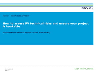 DNV GL © 2018 SAFER, SMARTER, GREENERDNV GL © 2018
How to assess PV technical risks and ensure your project
is bankable
Jackson Moore (Head of Section - Solar, Asia Pacific)
ENERGY - RENEWABLES ADVISORY
1
PUBLIC
 