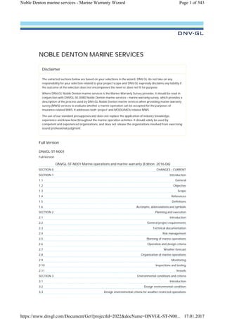 NOBLE DENTON MARINE SERVICES
Disclaimer
The extracted sections below are based on your selections in the wizard. DNV GL do not take on any
responsibility for your selection related to your project scope and DNV GL expressly disclaims any liability if
the outcome of the selection does not encompasses the need or does not fit for purpose.
Where DNV GL Noble Denton marine services is the Marine Warranty Survey provider, it should be read in
conjunction with DNVGL-SE-0080 Noble Denton marine services – marine warranty survey, which provides a
description of the process used by DNV GL Noble Denton marine services when providing marine warranty
survey (MWS) services to evaluate whether a marine operation can be accepted for the purposes of
insurance-related MWS. It addresses both ‘project’ and MODU/MOU related MWS.
The use of our standard presupposes and does not replace the application of industry knowledge,
experience and know-how throughout the marine operation activities. It should solely be used by
competent and experienced organizations, and does not release the organizations involved from exercising
sound professional judgment.
Full Version
DNVGL-ST-N001
Full Version
DNVGL-ST-N001 Marine operations and marine warranty (Edition: 2016-06)
SECTION 0 CHANGES – CURRENT
SECTION 1 Introduction
1.1 General
1.2 Objective
1.3 Scope
1.4 References
1.5 Definitions
1.6 Acronyms, abbreviations and symbols
SECTION 2 Planning and execution
2.1 Introduction
2.2 General project requirements
2.3 Technical documentation
2.4 Risk management
2.5 Planning of marine operations
2.6 Operation and design criteria
2.7 Weather forecast
2.8 Organization of marine operations
2.9 Monitoring
2.10 Inspections and testing
2.11 Vessels
SECTION 3 Environmental conditions and criteria
3.1 Introduction
3.2 Design environmental condition
3.3 Design environmental criteria for weather restricted operations
Page 1 of 543
Noble Denton marine services - Marine Warranty Wizard
17.01.2017
https://mww.dnvgl.com/Document/Get?projectId=2022&docName=DNVGL-ST-N00...
 