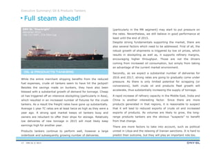 DNV GL © 2013
Executive Summary| Oil & Products Tankers
(particularly in the MR segment) may start to put pressure on
the rates. Nevertheless, we still believe in good performance at
least until the end of 2015.
Despite strong fundamentals supporting the market, there are
also several factors which need to be addressed. First of all, the
robust growth of shipments is triggered by low oil prices, which
results in stockpiling as well as, it supports refinery margins,
encouraging higher throughput. Those are not the drivers
coming from increased oil consumption, but simply from taking
an advantage of the current market environment.
Secondly, as we expect a substantial number of deliveries for
2016 and 2017, strong rates are going to gradually come under
pressure. As there is only limited potential for scrapping (or
conversions), both crude oil and products fleet growth will
accelerate, thus substantially increasing the supply of tonnage.
A rapid increase of refinery capacity in the Middle East, India and
China is another interesting factor. Since there are more
products generated in that regions, it is reasonable to suspect
that it will lead to reduced exports of crude oil and increased
exports of products. As volumes are likely to grow, the long-
range products tankers are the obvious “suspects” to benefit
from that change.
There are more factors to take into account, such as political
unrest in Libya and the relaxing of Iranian sanctions. It is hard to
predict their outcome, but they will play an important role too.
While the entire merchant shipping benefits from the reduced
fuel expenses, crude oil tankers seem to have hit the jackpot!
Besides the savings made on bunkers, they have also been
blessed with a substantial growth of demand for tonnage. Cheap
oil has triggered off an intensive stockpiling (particularly in Asia),
which resulted in an increased number of fixtures for the crude
tankers. As a result the freight rates have gone up substantially.
Average 1 year TC rates are at least twice as high as they were a
year ago. A strong spot market keeps oil tankers busy and
owners are reluctant to offer their ships for storage. Relatively
low deliveries of new tonnage in 2015 will most likely keep
earnings high for another year.
Products tankers continue to perform well, however a large
orderbook and subsequently growing number of deliveries.
Full steam ahead!
OIL & PRODUCTS TANKERSOIL & PRODUCTS TANKERSOIL & PRODUCTS TANKERSOIL & PRODUCTS TANKERS
13
DNV GL “Everbright”
delivered 2010,
156 717 DWT, 274.50m Loa
 