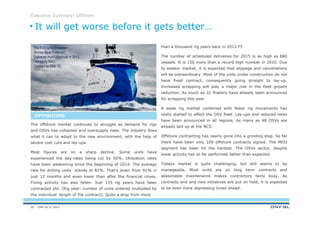 DNV GL © 2013
Executive Summary| Offshore
26
than a thousand rig years back in 2012 FY.
The number of scheduled deliveries for 2015 is as high as 880
vessels. It is 150 more than a record high number in 2010. Due
to weaker market, it is expected that slippage and cancellations
will be extraordinary. Most of the units under construction do not
have fixed contract, consequently going straight to lay-up.
Increased scrapping will play a major role in the fleet growth
reduction. As much as 32 floaters have already been announced
for scrapping this year.
A weak rig market combined with fewer rig movements has
really started to affect the OSV fleet. Lay-ups and reduced rates
have been announced in all regions. As many as 48 OSVs are
already laid up at the NCS.
Offshore contracting has nearly gone into a grinding stop. So far
there have been only 109 offshore contracts signed. The MOU
segment has been hit the hardest. The OSVs sector, despite
lower activity has so far performed better than expected.
Todays market is quite challenging, but still seems to be
manageable. Most units are on long term contracts and
seasonable maintenance makes contractors fairly busy. As
contracts end and new initiatives are put on hold, it is expected
to be even more depressing times ahead.
The offshore market continues to struggle as demand for rigs
and OSVs has collapsed and oversupply rises. The industry does
what it can to adopt to the new environment, with the help of
severe cost cuts and lay-ups.
Most figures are on a sharp decline. Some units have
experienced the day-rates being cut by 50%. Utilization rates
have been weakening since the beginning of 2014. The average
rate for drilling units stands at 82%. That’s down from 91% in
just 12 months and even lower than after the financial crises.
Fixing activity has also fallen. Just 135 rig years have been
contracted ytd. (Rig year: number of units ordered multiplied by
the individual length of the contract). Quite a drop from more
It will get worse before it gets better…
OFFSHOREOFFSHOREOFFSHOREOFFSHORE
The PSV NAO Protector
(former Blue Protector).
Delivered from Ulsteinvik in 2013.
Owned by NAO.
Classed by DNV GL.
 