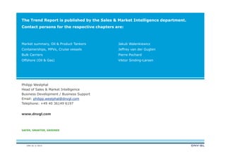 DNV GL © 2013
SAFER, SMARTER, GREENER
www.dnvgl.com
The Trend Report is published by the Sales & Market Intelligence department.
Contact persons for the respective chapters are:
Market summary, Oil & Product Tankers Jakub Walenkiewicz
Containerships, MPVs, Cruise vessels Jeffrey van der Gugten
Bulk Carriers Pierre Pochard
Offshore (Oil & Gas) Viktor Sinding-Larsen
Philipp Westphal
Head of Sales & Market Intelligence
Business Development / Business Support
Email: philipp.westphal@dnvgl.com
Telephone: +49 40 36149 6197
 