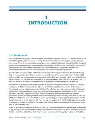 DNV GL – Report No. PP087423-4, Rev. 3 – www.dnvgl.com Page 1 
1 INTRODUCTION 
1.1 Background 
LNG, or liquefied natural gas, is natural gas that is cooled to a cryogenic liquid at -162 degree Celsius. In the United States (U.S.), LNG is a source of energy for residential and commercial purposes, and is a traded commodity. The U.S. has developed a natural gas network by building 96 peak-shaving plants for storage to support times of peak demand, a national pipeline network for distribution, and import/export terminals for international trade. This network is regulated and supported by various government agencies and recommendations/best practices from international and national non-profit organizations. 
Recently, LNG has been used for a different purpose: as a marine transportation fuel. The benefit of using LNG as a transportation fuel is that it is clean and cost-effective. When compared to Heavy Fuel Oil (HFO), LNG emits 85% less nitrogen oxide (NOx) and sulfur oxides, 90% less Particulate Matter (PM), and 30% less carbon dioxide; it is also 75% less expensive on an energy equivalent basis than HFO, on average (Ref. /1/, Ref. /2/). Diesel is at least 85% more expensive on an energy equivalent basis than LNG (Ref. /2/). 
Stakeholders in Norway conceptualized using LNG as a marine transportation fuel in response to emerging regulations. In 2007, in response to the NOx tax from the Norwegian Government, the Confederation of Norwegian Enterprise established a private NOx fund.The NOX fund is an alternative to the fiscal NOX tax for operation on the Norwegian Continental Shelf. Affiliated enterprises to the NOX Fund are exempt from the fiscal tax. The money paid into the Fund is used to support NOX reducing measures in the affiliated enterprises. The NOX Fund has granted support to almost 600 applications reducing more than 28,500 tons of NOX from 2008 until early 2015. The fund is now experiencing an increasing trend of applications for LNG fuelled ships and up to this date, the NOX Fund has granted support to 43 LNG fuelled ships and the number is expected to increase in the future. The support rate for LNG fuelled newbuilds and conversions are up to 80% of the investment cost. 
The U.S. is currently in a similar situation. In 2010, the Environmental Protection Agency (EPA) implemented a regulatory program that adopted the IMO’s Annex VI to the International Convention for the Prevention of Pollution from Ships (MARPOL), which includes engine and fuel sulfur limits, and an extension of the ECA,  