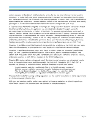 DNV GL – Report No. PP087423-4, Rev. 3 – www.dnvgl.com Page 97 
station dedicated for Fjord Line’s LNG-fueled cruise ferries. For the first time in Norway, ferries have the opportunity to bunker LNG while having passengers on board. Skangass has designed the bunker solution with the target to minimize the turnaround time of receiving vessels in the port. High capacity and efficiency when bunkering are essential for LNG as a preferred solution for the marine market. Bunkering while having passengers on board will reduce the turnaround time for ferries running on LNG (Ref. /97/). 
A second example of SIMOPS during LNG bunkering is the Viking Grace ferry that sails between the Port of Stockholm and Turku, Finland. An application was submitted to the Swedish Transport Agency for permission to perform bunkering in the Port of Stockholm. The approval process included parties such as Swedish Transport Agency, Port of Stockholm, Local Fire Brigade and Police, Swedish Coast Guard and the City of Stockholm. A lack of regulation and support documents covering the handling of LNG in a maritime environment is the reason why a number of risk and safety analyses are performed to better understand and handle potential risks related to LNG operations. Based upon the risk and safety analyses, bunkering has been approved for simultaneous disembarking and embarking of passengers and cars (Ref. /98/). 
Situations 21 and 22 are much like Situation 3, being outside the jurisdiction of the USCG. Not many states have relevant regulations or funding to enforce such regulations, therefore this is an identified gap. 
Situations 23 and 24 are bunkering from a truck that is on board a vessel and “bunkering” from another ship’s fuel tank. Given the lack of experience with such situations, specific standards are needed. The USCG’s draft Policy Letter 02-14 (Ref. /74/) prohibits Situation 24 except if authorized for specific reasons, and directs questions on both of these situations to the USCG Headquarters. 
Situation 25 is bunkering to an uninspected vessel. Some commercial operations use uninspected vessels. Some of the gap in this scenario would be covered if the USCG draft Policy Letter 02-13 (Ref. /74/) is adopted; the definition of “waterfront facility” would be broadened to include such vessels: 
Vessels inspected under the regulations in Title 46 of the CFR are never considered facilities; however, craft that are routinely operated dockside and not inspected under Title 46 may be considered part of a facility. If they are part of a waterfront facility handling LNG, the same Part 127 regulations and alternatives provision apply. 
The expected impact of broadening existing regulations and the need for consultation to clarify requirements are further discussed in Section 4.3. 
LNG pipes and pipelines used for bunkering are subject to the same regulations as either the sending or client vessel; therefore, no additional gaps are identified for pipes and pipelines.  