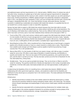 DNV GL – Report No. PP087423-4, Rev. 3 – www.dnvgl.com Page 2 
and additional engine and fuel requirements to U.S. internal waters. MARPOL Annex VI contains two sets of fuel sulfur limits, consisting of a global cap on fuel sulfur levels and regional requirements for designated ECAs. Regional requirements set the maximum sulfur content in fuel that vessels can use while operating in those areas. Pending amendments in MARPOL applied stringent new global NOx standards in designated ECAs in 2011, new global fuel sulfur standards in 2012, and more stringent NOx and fuel sulfur controls that will apply in designated ECAs (Ref. /4/). Given that Northern Europe, particularly Norway, has been successful in establishing a sustainable and compliant LNG-fueled ship network, it is possible that the U.S can benefit from a similar program in order to meet EPA’s regulations. 
Norway has been able to support a LNG-fueled ship network because they have been able to provide refueling infrastructure, so that LNG-fueled ships can refuel without interfering with normal operations. The act of refueling a LNG-fueled ship is called bunkering. There are four different LNG bunkering methods that either have been commonly used or have been idealized (these methods will be discussed in PART 1): 
1. Truck-to-Ship (TTS): is the most common method used to support the LNG-fueled ship network, to date. It is the transfer of LNG from a truck’s storage tank to a vessel moored to the dock or jetty. Typically, this is undertaken by connecting a flexible hose designed for cryogenic LNG service. A typical LNG tank truck can carry 13,000 gallons of LNG and transfer a complete load in approximately one hour. 
2. Shore/Pipeline-to-Ship (PTS): LNG is transferred from a fixed storage tank on land through a cryogenic pipeline with a flexible end piece or hose to a vessel moored to a nearby dock or jetty. These facilities have scalable onsite storage such that designs could be capable of performing bunkering of larger volumes than TTS or with portable tanks. 
3. Ship-to-Ship (STS): It is the transfer of LNG from one vessel or barge, with LNG as cargo, to another vessel for use as fuel. STS offers a wide range of flexibility in location bunkering, and flexibility on quantity and transfer rate. There are two types of STS bunkering operations, one is performed at the port, and the other is carried out at sea. This has only been carried out at the Port of Stockholm for the new LNG-fueled ferry, Viking Grace. 
4. Portable tanks: They can be used as portable fuel storage. They can be driven or lifted on and off a vessel for refueling. The quantity transferred is flexible and dependent on the number of portable tanks transferred. A 40-foot (ISO-scale) intermodal portable tank can hold approximately 13,000 gallons of LNG. 
In determining the feasibility of the U.S. benefiting from a LNG-fueled ship network, MARAD has been collaborating with other government agencies, industry, and academia to determine the feasibility and likelihood of using natural gas as a propulsion fuel in the maritime sector. This study addresses the following researched items: 
Infrastructure 
 Identify and provide an analysis of the most realistic options for delivering natural gas to a vessel, assuming the quantities needed for fueling oceangoing vessels, lakers, and inland tugs. The analysis should compare advantages and disadvantages of using various modal supply methods and potential barriers. 
 Identify the barriers associated with co-locating bunkering infrastructure for multiple modal uses. 
 Identify gaps in the existing regulatory framework for providing oversight of various phases of the LNG supply chain including production, storage, transportation, and fueling.  