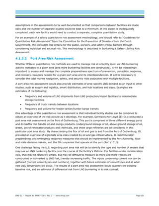 DNV GL – Report No. PP087423-4, Rev. 3 – www.dnvgl.com Page 101 
assumptions in the assessments to be well documented so that comparisons between facilities are made easy and the number of separate studies would be kept to a minimum. If this aspect is inadequately completed, each new facility would need to conduct a separate, complete quantitative study. 
For an example of a safety quantitative risk assessment methodology, one should refer to “Guidelines for Quantitative Risk Assessment” from the Committee for the Prevention of Disasters from the Dutch Government. This considers risk criteria for the public, workers, and safety critical barriers through considering individual and societal risk. This methodology is described in Bunkering & Safety: Safety Risk Assessment. 
4.1.3.2 Port Area Risk Assessment 
Whether WSA or quantitative risk methods are used to manage risk at a facility level, as LNG bunkering activity increases in a given area (and more bunkering facilities are constructed), it will be increasingly important to assess and manage the complete preparedness spectrum of prevention, protection, response, and recovery resources needed for a given port area and its interdependencies. It will be necessary to consider the total marine navigation, safety, and security risks associated with multiple facilities. 
A port area risk assessment would also provide estimates of area-specific LNG demand as an input to other studies, such as supply and logistics, smart distribution, and hub locations and sizes. Examples are estimates of the following: 
 Frequency and volume of LNG shipments from LNG production/import facilities to intermediate storage facilities 
 Frequency of truck transits between locations 
 Frequency and volume for feeder tanker/bunker barge transits 
One advantage of the quantitative risk assessment is that individual facility studies can be combined to obtain an overview of the risk picture as it develops. For example, Germanischer Lloyd SE (GL) conducted a port area risk assessment on the Port of Gothenburg. This port is comprised of three different energy ports and 24 berths that handle oil and energy products. Underground storage of oil, above ground storage of oil, diesel, petrol renewable products and chemicals, and three large refineries are all considered in this particular port area study. By characterizing the flux of oil and gas to and from the Port of Gothenburg, GL provided an overview of legitimate area risks created by oil and gas infrastructure. It recommended preparedness and emergency response measures that should be implemented by the Port Authority, local and state decision makers, and the 20 companies that operate at the port (Ref. /101/). 
One challenge facing the U.S. regarding port area risk will be to identify the type and number of vessels that may use an LNG bunkering facility over the course of the facility’s lifetime. For facilities under consideration now, that may be relatively simple, but may be difficult to measure as more and more vessels are constructed or converted to LNG fuel, thereby increasing traffic. The inputs concerning current risk can be gathered (current vessel types and numbers), together with future estimates of vessel types and at what rate LNG conversions will occur. The results of a port area risk assessment would quantify the existing baseline risk, and an estimate of differential risk from LNG bunkering in its risk context.  