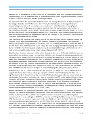 DNV GL – Report No. PP087423-4, Rev. 3 – www.dnvgl.com Page 105 
While the U.S. is inexperienced at using natural gas as a marine fuel, other parts of the world have already taken advantage, such as Northern Europe. It is important to reflect on the progress that Northern European countries have made in initiating the LNG-bunkering movement. 
The motivation behind this movement in Northern Europe was a string of incentives. In 2007, in response to the Nitrogen Oxide tax from the Norwegian Government, the Confederation of Norwegian Enterprise established a private NOx fund, where ship owners would receive 50% of subsidies for using “green technologies.” Later, the European Union applied standards from IMO stating that the sulfur content in marine fuel must decrease from 1.0% to 0.1% in Emission Controlled Areas (ECAs) after January 1, 2015 in the North Sea, English Channel, and Baltic Sea (Ref. /103). Ship owners were forced to consider alternative short-sea-shipping methods that would be cost effective and compliant to new regulations; the greatest ROI came from installing natural-gas engines. 
Over the last decade, there has been growing financial and political support for LNG bunkering through the European Union, the European Parliament, port operators, and national governments. Through support, Norway has developed a large network of LNG-fueled ships and bunkering infrastructure. Given that most of the LNG-fueled ships are ferries or roll-on/roll-off (Ro-Ro) ships engaging in short-sea shipping, the current demand for LNG is handled by truck-to-ship bunkering. It is anticipated that larger LNG-fueled ships will be built, which means different bunkering infrastructure will be used (Ref. /104/). 
Other Northern European nations are not far behind Norway, as there is an EU-funded, LNG-fueled short-sea shipping fleet and bunkering network forming along the Rhine-Main-Danube that has been approved by the Port Authorities of Antwerp, Mannheim, Rotterdam, Strasbourg, and Switzerland. Deep-sea shipping of LNG- fueled ships is also being considered and is likely to develop on routes between Asia, North America, and the North Sea because there is infrastructure to support these larger ships. Infrastructure is set to be available and perfected by 2025 and European government entities are already investing in this new technology. It is anticipated that 1,000 LNG-fueled ships will operate by 2020; and 3,200 LNG-fueled ships will operate by 2025 with 653 new builds expected to engage in deep-sea shipping (Ref. /76/; /102/; /104/; /105/). 
Northern Europe was in a similar situation as the U.S. a decade ago. There was a lack of infrastructure to support LNG-fueled ships because natural gas providers would not build infrastructure until there was significant demand. At the same time, ship owners and Port Authorities would not invest unless natural gas was available. As mentioned earlier, there are plans to construct more LNG bunker stations; however, these companies will not start constructing the stations unless they have enough pre-contracts with LNG-fueled ships. In addition, research conducted by classification societies such as DNV GL and the private/public sector has made implementing standards easier, as standards have been developed to secure operational practices, technologies, infrastructure requirements, and safeguards so that local governments can adopt these standards and regulations (Ref. /102/; /105/; /106/). 
Another setback that was experienced in Northern Europe and is relevant to the U.S. concerns bunkering protocols. The schedules developed by European ship owners and terminal operators do not allow additional time for bunkering. Simultaneous heavy-fuel oil (HFO) bunkering is routinely conducted during other operations, such as cargo loading (i.e., SIMOPS). Unless the scheduling of LNG bunkering can mimic that of HFO, the schedule and economic impact could hinder use of LNG as a marine fuel (Ref. /104/). As mentioned, small shipping companies with a few LNG-fueled ships typically start with truck-to-ship, and bunkering is carried out on public quays and on establishments that are deemed suitable by Port Authorities. Once their fleets are established and contracts are made with other companies with LNG-fueled ships, shore- to-ship bunkering can occur. Ship-to-ship bunkering is increasingly common in Northern Europe because it is  