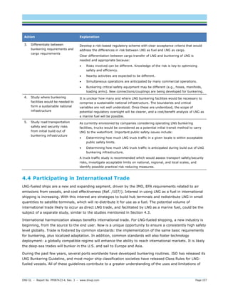 DNV GL – Report No. PP087423-4, Rev. 3 – www.dnvgl.com Page 107 
Action Explanation 
3. Differentiate between bunkering requirements and cargo requirements 
Develop a risk-based regulatory scheme with clear acceptance criteria that would address the differences in risk between LNG as fuel and LNG as cargo. 
Clear differentiation between cargo transfer of LNG and bunkering of LNG is needed and appropriate because: 
 Risks involved can be different. Knowledge of the risk is key to optimizing safety and efficiency. 
 Nearby activities are expected to be different. 
 Simultaneous operations are anticipated by many commercial operations. 
 Bunkering critical safety equipment may be different (e.g., hoses, manifolds, loading arms). New connections/couplings are being developed for bunkering. 
4. Study where bunkering facilities would be needed to form a sustainable national infrastructure 
It is unclear how many and where LNG bunkering facilities would be necessary to comprise a sustainable national infrastructure. The boundaries and critical variables are not well understood. Once these are understood, the scope of potential regulatory oversight will be clearer, and a cost/benefit analysis of LNG as a marine fuel will be possible. 
5. Study road transportation safety and security risks from initial build out of bunkering infrastructure 
As currently envisioned by companies considering operating LNG bunkering facilities, trucks would be considered as a potential initial transit method to carry LNG to the waterfront. Important public safety issues include: 
 Determining how much LNG truck traffic in a given locale is within acceptable public safety limits. 
 Determining how much LNG truck traffic is anticipated during build out of LNG bunkering infrastructure. 
A truck traffic study is recommended which would assess transport safety/security risks, investigate acceptable limits on national, regional, and local scales, and identify possible practical risk reducing measures. 
4.4 Participating in International Trade 
LNG-fueled ships are a new and expanding segment, driven by the IMO, EPA requirements related to air emissions from vessels, and cost effectiveness (Ref. /107/). Interest in using LNG as a fuel in international shipping is increasing. With this interest are strategies to build hub terminals and redistribute LNG in small quantities to satellite terminals, which will re-distribute it for use as a fuel. The potential volume of international trade likely to occur as direct LNG trade, and facilitated by LNG as a marine fuel, could be the subject of a separate study, similar to the studies mentioned in Section 4.3. 
International harmonization always benefits international trade. For LNG-fueled shipping, a new industry is beginning, from the source to the end user. Now is a unique opportunity to ensure a consistently high safety level globally. Trade is fostered by common standards: the implementation of the same basic requirements for bunkering, plus localized adaptation. In addition, common standards will also foster technology deployment: a globally compatible regime will enhance the ability to reach international markets. It is likely the deep-sea trades will bunker in the U.S. and sail to Europe and Asia. 
During the past few years, several ports worldwide have developed bunkering routines. ISO has released its LNG Bunkering Guideline, and most major ship classification societies have released Class Rules for LNG- fueled vessels. All of these guidelines contribute to a greater understanding of the uses and limitations of  