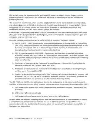 DNV GL – Report No. PP087423-4, Rev. 3 – www.dnvgl.com Page 108 
LNG as fuel, easing the development of a worldwide LNG bunkering network. Moving forward, uniform bunkering practices, vapor return, and connections are crucial for developing an efficient international bunkering network. 
This assessment recommends, where possible, adoption of international standards to the extent practical, and active engagement of the U.S. in development of guidelines and standards to be used globally. Where not possible, the U.S. should monitor and review drafts developed by standards organizations, ship classification societies, the IMO, ports, industry groups, and shippers. 
Germanischer Lloyd recently conducted a Study on Standards and Rules for Bunkering of Gas-Fuelled Ships (Ref. /76/) for the European Maritime Safety Agency, which summarizes the European regulatory gaps and anticipated progress in the near term. 
Currently available guidelines that can be useful to the U.S. regulatory framework include: 
1. ISO TC 67/DTS 118683: Guidelines for Systems and Installations for Supply of LNG as Fuel to Ships (Ref. /65/). This guidance defines the overall philosophies of designs and operations relevant to LNG bunkering and suggests a list of 24 functional requirements. However, it is not concrete and descriptive about how to achieve the requirements’ objectives. 
2. DNV GL recently issued RP-0006:2004-1 Development and Operation of Liquefied Natural Gas Bunkering Facilities (Ref. /57/). The RP is a practical guide for authorities, LNG bunker suppliers, and ship operators on developing design solutions and operating procedures to undertake LNG bunkering safely and efficiently. 
3. The Society of International Gas Tanker and Terminal Operators: Ship-to-Ship Transfer Guide for Petroleum, Chemicals, and Liquefied Gases (Ref. /67/). 
4. The Society of International Gas Tanker and Terminal Operators: Liquefied Gas Handling Principles on Ships and in Terminals (Ref. /70/) 
5. The Port of Gothenburg Gothenburg Energy Port. Proposed LNG Operating Regulations including LNG Bunkering (Ref. /102/) – The Port of Gothenburg developed proposed LNG bunkering guidelines and plans the construction and operation of an LNG intermediate storage facility. 
The ISO TC 67 and DNV RP, referred to above, describe the best practice of risk assessment of standard scenarios to determine minimum safety zones for routine operations. The standard scenarios are (Ref. /65/): 
1. LNG bunkering via pipeline from onshore supply facilities permanently installed, “shore to ship LNG bunkering” 
2. LNG bunkering from onshore trucks 
3. LNG bunkering from offshore supply facilities, “ship to ship LNG bunkering” 
In cases where the proposed bunkering deviates from the standard scenarios, it is recommended to conduct a comprehensive quantitative risk assessment. The use of standard scenarios and quantitative risk assessment provides the dual benefits of managing safety risk and simplifying regulatory oversight for all lawmakers and stakeholders.  