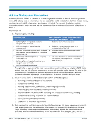 DNV GL – Report No. PP087423-4, Rev. 3 – www.dnvgl.com Page 109 
4.5 Key Findings and Conclusions 
Bunkering activities for LNG as a fuel are in an early stage of development in the U.S. and throughout the world. LNG is being used as a marine fuel in a few areas of the world, particularly in Northern Europe; hence, significant growth in LNG infrastructure is anticipated in the U.S. The currently developing regulatory scheme will influence safety, security, and the shape of the final arrangement of bunkering infrastructure in the U.S. 
Key findings are: 
1. Regulatory gaps, including: Remaining Gaps Gaps Closed by U.S. Coast Guard Draft Policy Letters (Ref. /85/ and Ref. /74/) 
 Lightering from an inspected vessel on a navigable water of the U.S. 
 Bunkering to an uninspected vessel 
 LNG metrology (i.e., quality/quantity measurement) 
 Bunkering from an inspected vessel on a navigable water of the U.S. 
 LNG tank, standalone or connected to intrastate only pipelines, not on or adjacent to a navigable water of the U.S. 
 Seaside bunkering structure inside a State’s seaward boundary. 
 LNG transfer not on or adjacent to a navigable water of the U.S. 
 Lightering from an inspected vessel not on a navigable water of the U.S. 
 LNG bunker barge requirements 
 LNG tank, standalone or connected to intrastate only pipelines, on or adjacent to a navigable water of the U.S. 
Among the list of gaps, one of the most important to ensure the widespread adoption of LNG-fueled ships is clear and risk-informed requirements for non-self-propelled bunker barges. The ship-to-ship bunker option is considered the preferred and most practical method of bunkering LNG in the quantities needed for larger ships. The availability of LNG bunker vessels is a critical driver. 
2. Issues requiring clarity or standardization (in addition to the above gaps): 
o Bunkering guidelines and approval requirements 
o Standards for technical design 
o Manning, responsibilities, certifications, and training requirements 
o Emergency preparedness and response requirements 
o Requirements for simultaneous LNG bunkering and goods/passenger loading/unloading 
o Standards for bunkering equipment and system interfaces 
o Vapor gas management requirements 
o Certification of Inspection requirements 
3. Best practices that could be implemented consist of developing a risk-based regulatory scheme with clear acceptance criteria that address the differences in risk between LNG as a fuel and LNG as a cargo, promoting consistency in implementation, and allowing regional and national risk to be evaluated. Risk assessment methodology is now included in the NFPA 59A (Ref. /86/) and EN1473  