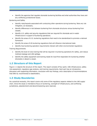 DNV GL – Report No. PP087423-4, Rev. 3 – www.dnvgl.com Page 3 
 Identify the agencies that regulate shoreside bunkering facilities and what authorities they have and any conflicting jurisdictional issues. 
Bunkering and Safety 
 Identify risks/hazards associated with conducting other operations during bunkering. Note any risk mitigation, as necessary. 
 Identify differences in risk between bunkering from shoreside structures versus bunkering from vessels. 
 Identify U.S. safety and security regulations that are required for shoreside and in-water infrastructure in support of bunkering operations. 
 Identify the areas of U.S. bunkering regulations that need to be standardized to promote a national framework 
 Identify the areas of US bunkering regulations that will influence international trade 
 Identify how bunkering operation requirements interact with other environmental regulations 
Training Requirements 
 Identify the level of crew training that will be required in bunkering operations for safety, and reduce methane leakage and LNG spillage. 
 Identify the safety equipment and training needs for local first responders for bunkering whether shoreside or aboard a vessel. 
1.2 Structure of this Report 
Figure 1-1 depicts the structure of this report. This report consists of four parts: LNG infrastructure, safety risk assessment, regulatory gap analysis, and training requirements. Each part has an introduction, discussion with supporting information, conclusion with key findings, and a description of recommendations that DNV GL recommends to stakeholders. 
1.3 Study Boundaries 
As a practical necessity, this report covers only some of the regulatory aspects related to the LNG supply chain. Since the study is intended to focus on bunkering, oversight of infrastructure, and conflicting jurisdictions, abandonment and decommissioning were reserved. 
 