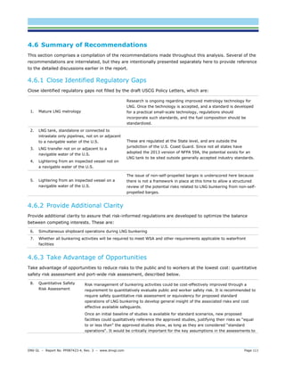 DNV GL – Report No. PP087423-4, Rev. 3 – www.dnvgl.com Page 111 
4.6 Summary of Recommendations 
This section comprises a compilation of the recommendations made throughout this analysis. Several of the recommendations are interrelated, but they are intentionally presented separately here to provide reference to the detailed discussions earlier in the report. 
4.6.1 Close Identified Regulatory Gaps 
Close identified regulatory gaps not filled by the draft USCG Policy Letters, which are: 
1. Mature LNG metrology 
Research is ongoing regarding improved metrology technology for LNG. Once the technology is accepted, and a standard is developed for a practical small-scale technology, regulations should incorporate such standards, and the fuel composition should be standardized. 
2. LNG tank, standalone or connected to intrastate only pipelines, not on or adjacent to a navigable water of the U.S. 
3. LNG transfer not on or adjacent to a navigable water of the U.S. 
4. Lightering from an inspected vessel not on a navigable water of the U.S. 
These are regulated at the State level, and are outside the jurisdiction of the U.S. Coast Guard. Since not all states have adopted the 2013 version of NFPA 59A, the potential exists for an LNG tank to be sited outside generally accepted industry standards. 
5. Lightering from an inspected vessel on a navigable water of the U.S. 
The issue of non-self-propelled barges is underscored here because there is not a framework in place at this time to allow a structured review of the potential risks related to LNG bunkering from non-self- propelled barges. 
4.6.2 Provide Additional Clarity 
Provide additional clarity to assure that risk-informed regulations are developed to optimize the balance between competing interests. These are: 
6. Simultaneous shipboard operations during LNG bunkering 
7. Whether all bunkering activities will be required to meet WSA and other requirements applicable to waterfront facilities 
4.6.3 Take Advantage of Opportunities 
Take advantage of opportunities to reduce risks to the public and to workers at the lowest cost: quantitative safety risk assessment and port-wide risk assessment, described below. 
8. Quantitative Safety Risk Assessment 
Risk management of bunkering activities could be cost-effectively improved through a requirement to quantitatively evaluate public and worker safety risk. It is recommended to require safety quantitative risk assessment or equivalency for proposed standard operations of LNG bunkering to develop general insight of the associated risks and cost effective available safeguards. 
Once an initial baseline of studies is available for standard scenarios, new proposed facilities could qualitatively reference the approved studies, justifying their risks as “equal to or less than” the approved studies show, as long as they are considered “standard operations“. It would be critically important for the key assumptions in the assessments to  