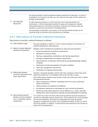 DNV GL – Report No. PP087423-4, Rev. 3 – www.dnvgl.com Page 112 
be well documented, so that comparisons between facilities are made easy. In order for quantitative risk to be put to its best use, risk criteria for the public and for workers are strongly recommended. 
9. Port Wide Risk Assessment 
As LNG bunkering increases in a given area (and more bunkering facilities are constructed), it will be increasingly important to assess and manage the complete preparedness spectrum of prevention protection, response, and recovery resources needed for a given port area and their interdependencies. 
One advantage of quantitative risk analysis is that individual facility studies can be combined to get an overview of the risk picture as it develops. 
4.6.4 Take Actions to Promote a National Framework 
Take actions to promote a national framework, as follows: 
10. Close regulatory gaps 
The gaps highlighted in Section 4.1.3 are a critical component to promotion of a national framework for LNG bunkering. 
11. Adopt or develop additional standards and guidelines 
Establish uniform standards and guidelines for state and local lawmakers: 
 Bunkering guidelines and approval requirements 
 Standards for technical design 
 Manning, responsibilities, certifications, and training requirements 
 Emergency preparedness and response requirements 
 Requirements for simultaneous LNG bunkering and goods/passenger loading/ unloading 
 Standards for bunkering equipment and system interfaces 
 Vapor gas management requirements 
 Certification of Inspection requirements 
12. Differentiate between bunkering requirements and cargo requirements 
Develop a risk-based regulatory scheme with clear acceptance criteria that would address the differences in risk between LNG as fuel and LNG as cargo. 
Clear differentiation between cargo transfer of LNG and bunkering of LNG is needed and appropriate because: 
 Risks involved can be different. Knowledge of the risk is key to optimizing safety and efficiency 
 Nearby activities are expected to be different 
 Simultaneous operations are anticipated by many commercial operations 
 Bunkering critical safety equipment may be different (e.g., hoses, manifolds, loading arms). New connections/ couplings are being developed for bunkering 
13. Study where bunkering facilities would be needed to form a sustainable national infrastructure 
It is unclear how many and where LNG bunkering facilities would be necessary to comprise a sustainable national infrastructure. The boundaries and critical variables are not well understood. Once these are understood, the scope of potential regulatory oversight will be clearer, and a cost/benefit analysis of LNG as a marine fuel will be possible. In addition, it would provide input frequencies and volumes as input to the risk assessments.  