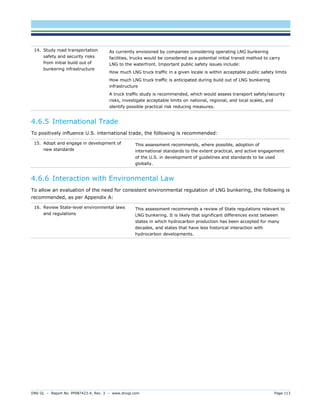 DNV GL – Report No. PP087423-4, Rev. 3 – www.dnvgl.com Page 113 
14. Study road transportation safety and security risks from initial build out of bunkering infrastructure 
As currently envisioned by companies considering operating LNG bunkering facilities, trucks would be considered as a potential initial transit method to carry LNG to the waterfront. Important public safety issues include: 
How much LNG truck traffic in a given locale is within acceptable public safety limits 
How much LNG truck traffic is anticipated during build out of LNG bunkering infrastructure 
A truck traffic study is recommended, which would assess transport safety/security risks, investigate acceptable limits on national, regional, and local scales, and identify possible practical risk reducing measures. 
4.6.5 International Trade 
To positively influence U.S. international trade, the following is recommended: 
15. Adopt and engage in development of new standards 
This assessment recommends, where possible, adoption of international standards to the extent practical, and active engagement of the U.S. in development of guidelines and standards to be used globally. 
4.6.6 Interaction with Environmental Law 
To allow an evaluation of the need for consistent environmental regulation of LNG bunkering, the following is recommended, as per Appendix A: 
16. Review State-level environmental laws and regulations 
This assessment recommends a review of State regulations relevant to LNG bunkering. It is likely that significant differences exist between states in which hydrocarbon production has been accepted for many decades, and states that have less historical interaction with hydrocarbon developments.  