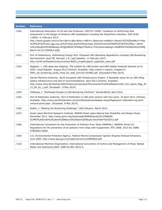 DNV GL – Report No. PP087423-4, Rev. 3 – www.dnvgl.com Page 117 
Number Reference 
/100/ 
International Association of Oil and Gas Producers. ISO/TS 116901. Guidance on Performing Risk Assessment in the Design of Onshore LNG Installations including the Ship/Shore Interface. OGP Draft 116901. 6, February 2013. http://www.google.com/url?sa=t&rct=j&q=&esrc=s&frm=1&source=web&cd=1&ved=0CCkQFjAA&url=http%3A%2F%2Fwww.ogp.org.uk%2Findex.php%2Fdownload_file%2Fview%2F408%2F2876%2F&ei=-6kHU- mhCuG9ygPUh4H4DA&usg=AFQjCNEKN7Jf364ppTCNUKLx1TOmJw2onw&sig2=9z6B5F074VOADU92ZIJhMQ&bvm=bv.61725948,d.bGQ 
/101/ 
Port of Gothenburg. Gothenburg Energy Port. Proposed LNG Operating Regulations including LNG Bunkering. Germanischer Lloyd SE. Revision 1.8. Last Updated: 11 February 2013. http://smtf.se/fileadmin/documents/LNG02_projektrapport_appendix_www.pdf 
/102/ 
Aagesen, J. LNG deep-sea shipping: The outlook for LNG bunker and LNG-fuelled newbuild demand up to 2025. Lloyd Register. August 2012 [Online]. Available: http://www.lr.org/en/_images/12- 9491_LR_bunkering_study_Final_for_web_tcm155-243482.pdf. [Accessed 6 May 2014] 
/103/ 
Danish Maritime Authority. North European LNG Infrastructure Project: A feasibility study for an LNG filling station infrastructure and test of recommendations. April 2012 [Online]. Available: http://www.dma.dk/themes/LNGinfrastructureproject/Documents/Final%20Report/LNG_Full_report_Mgg_2012_04_02_1.pdf. [Accessed : 9 May 2014] 
/104/ 
Tellkamp, J. “Northwest Europe at LNG Bunkering Forefront.” BunkerWorld, April 2014. 
/105/ 
Port of Rotterdam Authority. Port of Rotterdam in LNG joint venture with four ports. 25 April 2014. [Online]. Available: http://www.portofrotterdam.com/en/News/pressreleases-news/Pages/port-rotterdam-lng-joint- venture-ports.aspx. [Accessed: 8 May 2014] 
/106/ 
Redlin, J. “Beating the Bunkering Challenge.” LNG Industry, March 2014. 
/107/ 
Great Lakes Maritime Research Institute. MARAD Great Lakes Natural Gas Feasibility and Design Study. December 2012. http://www.glmri.org/downloads/MARADstudy2012/MARAD- GLMRI%20Great%20Lakes%20Natural%20Gas%20Study-December%202012.pdf 
/108/ 
International Convention for the Prevention of Pollution from Ships (MARPOL). MARPOL Annex VI: Regulations for the prevention of air pollution from ships with Supplement. NTC 2008. 2013 Ed. ISBN: 9789280115604. 
/109/ 
U.S. Environmental Protection Agency. Federal Marine Compression Ignition Engines Exhaust Emissions. June 2009. http://www.epa.gov/nonroad/marine/ci/420f09029.pdf. 
/110/ 
International Maritime Organization. International Convention of Control and Management of Ships’ Ballast Water and Sediments.2004. ISBN 92-801-0033-5. 
 