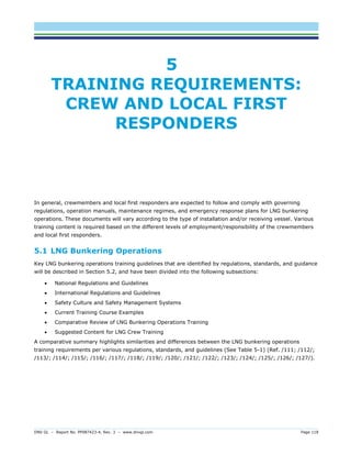 DNV GL – Report No. PP087423-4, Rev. 3 – www.dnvgl.com Page 118 
5 TRAINING REQUIREMENTS: CREW AND LOCAL FIRST RESPONDERS 
In general, crewmembers and local first responders are expected to follow and comply with governing regulations, operation manuals, maintenance regimes, and emergency response plans for LNG bunkering operations. These documents will vary according to the type of installation and/or receiving vessel. Various training content is required based on the different levels of employment/responsibility of the crewmembers and local first responders. 
5.1 LNG Bunkering Operations 
Key LNG bunkering operations training guidelines that are identified by regulations, standards, and guidance will be described in Section 5.2, and have been divided into the following subsections: 
 National Regulations and Guidelines 
 International Regulations and Guidelines 
 Safety Culture and Safety Management Systems 
 Current Training Course Examples 
 Comparative Review of LNG Bunkering Operations Training 
 Suggested Content for LNG Crew Training 
A comparative summary highlights similarities and differences between the LNG bunkering operations training requirements per various regulations, standards, and guidelines (See Table 5-1) (Ref. /111; /112/; /113/; /114/; /115/; /116/; /117/; /118/; /119/; /120/; /121/; /122/; /123/; /124/; /125/; /126/; /127/).  