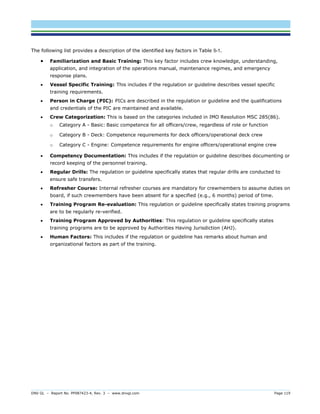 DNV GL – Report No. PP087423-4, Rev. 3 – www.dnvgl.com Page 119 
The following list provides a description of the identified key factors in Table 5-1. 
 Familiarization and Basic Training: This key factor includes crew knowledge, understanding, application, and integration of the operations manual, maintenance regimes, and emergency response plans. 
 Vessel Specific Training: This includes if the regulation or guideline describes vessel specific training requirements. 
 Person in Charge (PIC): PICs are described in the regulation or guideline and the qualifications and credentials of the PIC are maintained and available. 
 Crew Categorization: This is based on the categories included in IMO Resolution MSC 285(86). 
o Category A - Basic: Basic competence for all officers/crew, regardless of role or function 
o Category B - Deck: Competence requirements for deck officers/operational deck crew 
o Category C - Engine: Competence requirements for engine officers/operational engine crew 
 Competency Documentation: This includes if the regulation or guideline describes documenting or record keeping of the personnel training. 
 Regular Drills: The regulation or guideline specifically states that regular drills are conducted to ensure safe transfers. 
 Refresher Course: Internal refresher courses are mandatory for crewmembers to assume duties on board, if such crewmembers have been absent for a specified (e.g., 6 months) period of time. 
 Training Program Re-evaluation: This regulation or guideline specifically states training programs are to be regularly re-verified. 
 Training Program Approved by Authorities: This regulation or guideline specifically states training programs are to be approved by Authorities Having Jurisdiction (AHJ). 
 Human Factors: This includes if the regulation or guideline has remarks about human and organizational factors as part of the training. 
 