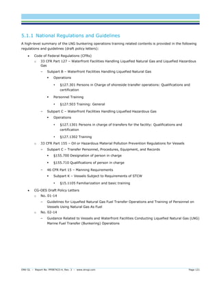 DNV GL – Report No. PP087423-4, Rev. 3 – www.dnvgl.com Page 121 
5.1.1 National Regulations and Guidelines 
A high-level summary of the LNG bunkering operations training related contents is provided in the following regulations and guidelines (draft policy letters): 
 Code of Federal Regulations (CFRs) 
o 33 CFR Part 127 – Waterfront Facilities Handling Liquefied Natural Gas and Liquefied Hazardous Gas 
– Subpart B – Waterfront Facilities Handling Liquefied Natural Gas 
 Operations 
 §127.301 Persons in Charge of shoreside transfer operations: Qualifications and certification 
 Personnel Training 
 §127.503 Training: General 
– Subpart C – Waterfront Facilities Handling Liquefied Hazardous Gas 
 Operations 
 §127.1301 Persons in charge of transfers for the facility: Qualifications and certification 
 §127.1302 Training 
o 33 CFR Part 155 – Oil or Hazardous Material Pollution Prevention Regulations for Vessels 
– Subpart C – Transfer Personnel, Procedures, Equipment, and Records 
 §155.700 Designation of person in charge 
 §155.710 Qualifications of person in charge 
– 46 CFR Part 15 – Manning Requirements 
 Subpart K – Vessels Subject to Requirements of STCW 
 §15.1105 Familiarization and basic training 
 CG-OES Draft Policy Letters 
o No. 01-14 
– Guidelines for Liquefied Natural Gas Fuel Transfer Operations and Training of Personnel on Vessels Using Natural Gas As Fuel 
o No. 02-14 
– Guidance Related to Vessels and Waterfront Facilities Conducting Liquefied Natural Gas (LNG) Marine Fuel Transfer (Bunkering) Operations  