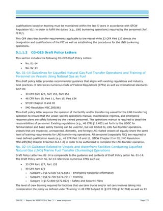 DNV GL – Report No. PP087423-4, Rev. 3 – www.dnvgl.com Page 123 
qualifications based on training must be maintained within the last 5 years in accordance with STCW Regulation VI/1 in order to fulfill the duties (e.g., LNG bunkering operations) required by the personnel (Ref. /132/). 
This CFR describes transfer requirements applicable to the vessel while 33 CFR Part 127 directs the designation and qualifications of the PIC as well as establishing the procedures for the LNG bunkering operations. 
5.1.1.2 CG-OES Draft Policy Letters 
This section includes the following CG-OES Draft Policy Letters: 
 No. 01-14 
 No. 02-14 
No. 01-14 Guidelines for Liquefied Natural Gas Fuel Transfer Operations and Training of Personnel on Vessels Using Natural Gas as Fuel 
This draft policy letter provides recommended guidance that aligns with existing regulations and industry best practices. It references numerous Code of Federal Regulations (CFRs) as well as international standards such as: 
 33 CFR Part 127, Part 155, Part 156 
 46 CFR Part 10, Part 11, Part 15, Part 154 
 STCW Chapter II and III 
 IMO Resolution MSC.285(86) 
This draft policy letter requires the operator of the facility and/or transferring vessel for the LNG transferring operation to ensure that the vessel-specific operations manual, maintenance regimes, and emergency response plans are safely followed by the trained personnel. The operations manual is required to detail the responsibilities of personnel. Existing regulations (e.g., 46 CFR §15.405) set forth by the USGC for familiarization and basic safety training can be used for, but not limited to, LNG fuel transfer operations. Vessels that are inspected, uninspected, domestic, and foreign LNG-fueled vessels all equally share the same level of training requirements for LNG transferring operations. All personnel (especially PIC) are required to meet defined qualification levels (e.g., 46 CFR Part 10 and 11, STCW Chapter II or III, IMO Resolution MSC.285[86] Chapter 8 Section 8.2.1.2) in order to be authorized to complete the LNG transfer operation. 
No. 02-14 Guidance Related to Vessels and Waterfront Facilities Conducting Liquefied Natural Gas (LNG) Marine Fuel Transfer (Bunkering) Operations 
Draft Policy Letter No. 02-14 is comparable to the guidance and contents of Draft Policy Letter No. 01-14. The Draft Policy Letter No. 02-14 references numerous CFRs such as: 
 33 CFR Part 127, Part 155 
 49 CFR Part 172 
o Subpart G (§172.600-§172.606) – Emergency Response Information 
o Subpart H (§172.700-§172.704) – Training 
o Subpart I (§172.800-§172.822) – Safety and Security Plans 
The level of crew training required for facilities that use tank trucks and/or rail cars involves taking into consideration the policy as defined under ‘Training’ in 49 CFR Subpart H (§172.700-§172.704) as well as 33  