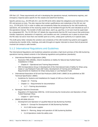 DNV GL – Report No. PP087423-4, Rev. 3 – www.dnvgl.com Page 124 
CFR Part 127. These requirements will aid in developing the operations manual, maintenance regimes, and emergency response plans specific for the vessels and waterfront facilities. 
Specific policies (e.g., 46 CFR §35.35-1 and 46 CFR §154.1831) detail the obligations and restrictions of the PIC and persons on duty. This also requires that certain qualifications and credentials of the PIC are met (e.g., 33 CFR §155.710) in order to safely and competently follow the procedures for the LNG transferring operations. All coordination of the receiving vessel must be handled through the PIC and indicated as such in the operations manual. The transfer of LNG (cool-down, warm-up, gas-free, or air-out) must be supervised by a designated PIC. The 33 CFR Part 127 details the requirements that the PIC must ensure that preliminary transfer inspections, declaration of inspection, and transfers are met. Limitations are in place to ensure that the PIC does not serve more than one transfer point at a time, unless given authority to in special cases. 
This draft policy letter indicates the variation and complexity of the LNG transferring systems and suggests conducting dry transfer drills, meetings, and walk-throughs at regular intervals to ensure that all personnel involved can conduct a safe transfer. 
5.1.2 International Regulations and Guidelines 
The International Regulations and Guidelines subsection provides a high-level summary of the LNG bunkering operations training related contents in the following regulations and guidelines (standards): 
 International Maritime Organization (IMO) 
o Resolution MSC.285(86), Interim Guidelines on Safety for Natural Gas-Fuelled Engine Installations in Ships 
– Chapter 8 – Operational and Training Requirements 
o IMO Correspondence Group in Development of the International Code of Safety for Ships using Gases or Log-Flashpoint Fuels (IGF Code), Development of Training and Certification Requirements for Seafarers for Ships Using Gases or Low-flashpoint Fuels 
 International Association of Oil and Gas Producers (OGP) Draft 118683 (to be published as ISO Technical Specification 18683) 
o Guidelines for Systems and Installations for Supply of LNG as a Fuel to Ships 
– Chapter 10 – Training 
– Chapter 11 – Requirements for documentation 
 11.7 – Training documentation 
 Norwegian Maritime Directorate 
o Regulation of 9 September 2005 No. 1218 Concerning the Construction and Operation of Gas- Fueled Passenger Ships 
– Chapter 4 - §28 Training 
 DNVGL-RP-0006:2014-01 
o Development and Operation of Liquefied Natural Gas Bunkering Facilities 
– Section 4 – Concept for Development of LNG Bunkering Facilities 
 4.4.2 LNG bunker supplier 
– Section 5 – Planning, design and operation of LNG bunkering facilities 
 5.2.8 Operations inside the safety zone  