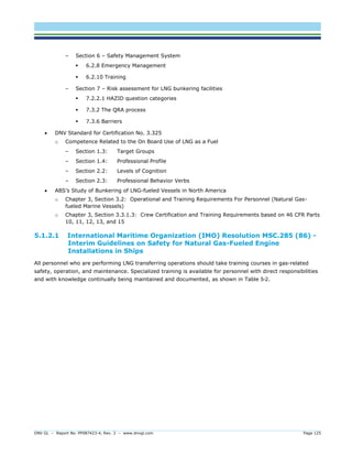 DNV GL – Report No. PP087423-4, Rev. 3 – www.dnvgl.com Page 125 
– Section 6 – Safety Management System 
 6.2.8 Emergency Management 
 6.2.10 Training 
– Section 7 – Risk assessment for LNG bunkering facilities 
 7.2.2.1 HAZID question categories 
 7.3.2 The QRA process 
 7.3.6 Barriers 
 DNV Standard for Certification No. 3.325 
o Competence Related to the On Board Use of LNG as a Fuel 
– Section 1.3: Target Groups 
– Section 1.4: Professional Profile 
– Section 2.2: Levels of Cognition 
– Section 2.3: Professional Behavior Verbs 
 ABS’s Study of Bunkering of LNG-fueled Vessels in North America 
o Chapter 3, Section 3.2: Operational and Training Requirements For Personnel (Natural Gas- fueled Marine Vessels) 
o Chapter 3, Section 3.3.1.3: Crew Certification and Training Requirements based on 46 CFR Parts 10, 11, 12, 13, and 15 
5.1.2.1 International Maritime Organization (IMO) Resolution MSC.285 (86) - Interim Guidelines on Safety for Natural Gas-Fueled Engine Installations in Ships 
All personnel who are performing LNG transferring operations should take training courses in gas-related safety, operation, and maintenance. Specialized training is available for personnel with direct responsibilities and with knowledge continually being maintained and documented, as shown in Table 5-2.  