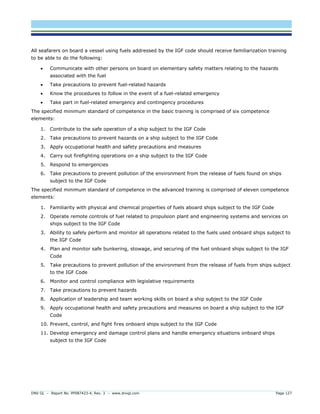 DNV GL – Report No. PP087423-4, Rev. 3 – www.dnvgl.com Page 127 
All seafarers on board a vessel using fuels addressed by the IGF code should receive familiarization training to be able to do the following: 
 Communicate with other persons on board on elementary safety matters relating to the hazards associated with the fuel 
 Take precautions to prevent fuel-related hazards 
 Know the procedures to follow in the event of a fuel-related emergency 
 Take part in fuel-related emergency and contingency procedures 
The specified minimum standard of competence in the basic training is comprised of six competence elements: 
1. Contribute to the safe operation of a ship subject to the IGF Code 
2. Take precautions to prevent hazards on a ship subject to the IGF Code 
3. Apply occupational health and safety precautions and measures 
4. Carry out firefighting operations on a ship subject to the IGF Code 
5. Respond to emergencies 
6. Take precautions to prevent pollution of the environment from the release of fuels found on ships subject to the IGF Code 
The specified minimum standard of competence in the advanced training is comprised of eleven competence elements: 
1. Familiarity with physical and chemical properties of fuels aboard ships subject to the IGF Code 
2. Operate remote controls of fuel related to propulsion plant and engineering systems and services on ships subject to the IGF Code 
3. Ability to safely perform and monitor all operations related to the fuels used onboard ships subject to the IGF Code 
4. Plan and monitor safe bunkering, stowage, and securing of the fuel onboard ships subject to the IGF Code 
5. Take precautions to prevent pollution of the environment from the release of fuels from ships subject to the IGF Code 
6. Monitor and control compliance with legislative requirements 
7. Take precautions to prevent hazards 
8. Application of leadership and team working skills on board a ship subject to the IGF Code 
9. Apply occupational health and safety precautions and measures on board a ship subject to the IGF Code 
10. Prevent, control, and fight fires onboard ships subject to the IGF Code 
11. Develop emergency and damage control plans and handle emergency situations onboard ships subject to the IGF Code  