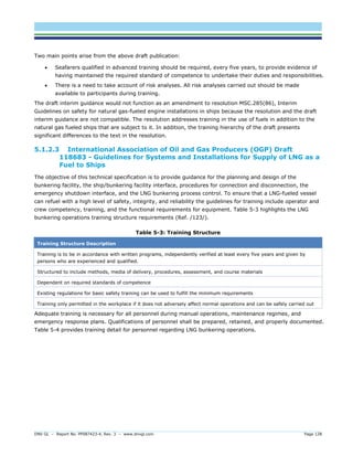DNV GL – Report No. PP087423-4, Rev. 3 – www.dnvgl.com Page 128 
Two main points arise from the above draft publication: 
 Seafarers qualified in advanced training should be required, every five years, to provide evidence of having maintained the required standard of competence to undertake their duties and responsibilities. 
 There is a need to take account of risk analyses. All risk analyses carried out should be made available to participants during training. 
The draft interim guidance would not function as an amendment to resolution MSC.285(86), Interim Guidelines on safety for natural gas-fueled engine installations in ships because the resolution and the draft interim guidance are not compatible. The resolution addresses training in the use of fuels in addition to the natural gas fueled ships that are subject to it. In addition, the training hierarchy of the draft presents significant differences to the text in the resolution. 
5.1.2.3 International Association of Oil and Gas Producers (OGP) Draft 118683 - Guidelines for Systems and Installations for Supply of LNG as a Fuel to Ships 
The objective of this technical specification is to provide guidance for the planning and design of the bunkering facility, the ship/bunkering facility interface, procedures for connection and disconnection, the emergency shutdown interface, and the LNG bunkering process control. To ensure that a LNG-fueled vessel can refuel with a high level of safety, integrity, and reliability the guidelines for training include operator and crew competency, training, and the functional requirements for equipment. Table 5-3 highlights the LNG bunkering operations training structure requirements (Ref. /123/). 
Table 5-3: Training Structure Training Structure Description 
Training is to be in accordance with written programs, independently verified at least every five years and given by persons who are experienced and qualified. 
Structured to include methods, media of delivery, procedures, assessment, and course materials 
Dependent on required standards of competence 
Existing regulations for basic safety training can be used to fulfill the minimum requirements 
Training only permitted in the workplace if it does not adversely affect normal operations and can be safely carried out 
Adequate training is necessary for all personnel during manual operations, maintenance regimes, and emergency response plans. Qualifications of personnel shall be prepared, retained, and properly documented. Table 5-4 provides training detail for personnel regarding LNG bunkering operations.  