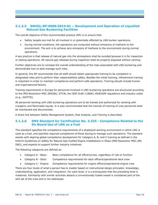 DNV GL – Report No. PP087423-4, Rev. 3 – www.dnvgl.com Page 130 
5.1.2.5 DNVGL-RP-0006:2014-01 – Development and Operation of Liquefied Natural Gas Bunkering Facilities 
The overall objective of this recommended practice (RP) is to ensure that: 
 Safety targets are met for all involved in or potentially affected by LNG bunker operations. 
 During normal conditions, the operations are conducted without emissions of methane to the environment. The aim is to achieve zero emissions of methane to the environment during normal operations. 
A key practice is that release of natural gas into the atmosphere shall be avoided because it is for inspection or testing operations. All natural gas released during inspection shall be properly disposed without venting. 
Further objectives are to increase the overall understanding of the risks associated with LNG bunkering and demonstrate how to best manage such risks. 
In general, this RP recommends that all staff should obtain appropriate training to be competent in designated roles and to perform their responsibilities safely. Besides the initial training, refreshment training is important in order to maintain competence and perform safe operations. Training should include human and organizational factors. 
Training requirements in Europe for personnel involved in LNG bunkering operations are structured according to the IMO Resolution MSC.285(86), STCW, the OGP Draft 118683, ADN/ADR regulations and industry codes (e.g., SIGTTO). 
All personnel working with LNG bunkering operations are to be trained and authorized for working with cryogenic and flammable liquids. It is also recommended that the records of training of crew personnel shall be maintained and documented. 
A direct link between Safety Management System, Risk Analysis, and Training is described. 
5.1.2.6 DNV Standard for Certification No. 3.325 - Competence Related to the On Board Use of LNG as a Fuel 
This standard specifies the competence requirements of a shipboard-working environment in which LNG is used as a fuel, and specifies required competence of those having to manage such operations. The standard assists with aligning global competence development for Category A, B, and C training as defined in the Interim Guidelines on Safety for Natural Gas-Fuelled Engine Installations in Ships (IMO Resolution MSC.285 [86]), and expects to support further industry initiatives. 
The following categories are defined as: 
 Category A - Basic: Basic competence for all officers/crew, regardless of role or function 
 Category B - Deck: Competence requirements for deck officers/operational deck crew 
 Category C - Engine: Competence requirements for engine officers/operational engine crew 
There are four levels of what a person has to master based on instructional design principles: knowledge, understanding, application, and integration. For each level, it is a prerequisite that the preceding level is mastered. Familiarity with similar activities aboard a conventionally fueled vessel is considered part of the skill set of the crew and is not addressed.  