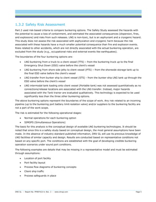 DNV GL – Report No. PP087423-4, Rev. 3 – www.dnvgl.com Page 5 
1.3.2 Safety Risk Assessment 
Part 2 used risk-based criteria to compare bunkering options. The Safety Study assessed the hazards with the potential to cause a loss of containment, and estimated the associated consequences (dispersion, fires, and explosions) and risks from such releases. LNG is non-toxic, but is an asphyxiant and a cryogenic hazard. This study does not assess the risk associated with asphyxiation and cryogenic harm because the risk associated with these hazards have a much smaller potential consequence than fire and explosion events. Risks related to other accidents, which are not directly associated with the actual bunkering operation, are excluded from the study (e.g., occupational risks and external events like earthquakes). 
The boundaries of the four bunkering options are: 
 LNG bunkering from a truck to a client vessel (TTS) – from the bunkering truck up to the final Emergency Shut Down (ESD) valve before the client’s vessel 
 LNG bunkering from shore side jetty to client vessel (PTS) – from the shoreside storage tank up to the final ESD valve before the client’s vessel 
 LNG transfer from bunker ship to client vessel (STS) - from the bunker ship LNG tank up through the ESD valve before the client’s vessel 
 LNG intermodal tank loading onto client vessel (Portable tank) was not assessed quantitatively as no connections/release locations are associated with the LNG transfer. Instead, major hazards associated with the Tank trainer are evaluated qualitatively. This technology is expected to be used significantly less than the three other bunkering options. 
The above bunkering options represent the boundaries of the scope of work. Any risk related to an incoming pipeline (up to the bunkering port battery limit-isolation valve) and/or suppliers to the bunkering facility are not a part of the work scope. 
The risk is estimated for the following operational stages: 
 Normal operations for each bunkering option 
 SIMOPS (Simultaneous Operations) 
The basis for this analysis is the conceptual design of available LNG bunkering technologies. It should be noted that since this is a safety study based on conceptual design, the most general assumptions have been made. In the absence of industry standard published information, DNV GL will use its previous knowledge of LNG facilities of similar capacity and design. Results are conducted based on representative conditions not based on any specific port. The conditions are established with the goal of developing credible bunkering operation scenarios under sound port conditions. 
The following examples are details that may be missing in a representative model and must be estimated through assumptions: 
 Location of port facility 
 Port facility layout 
 Process flow diagrams of bunkering concepts 
 Client ship traffic 
 Process safeguards in place  