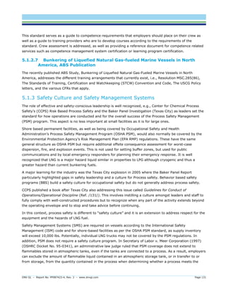 DNV GL – Report No. PP087423-4, Rev. 3 – www.dnvgl.com Page 131 
This standard serves as a guide to competence requirements that employers should place on their crew as well as a guide to training providers who are to develop courses according to the requirements of the standard. Crew assessment is addressed, as well as providing a reference document for competence related services such as competence management system certification or learning program certification. 
5.1.2.7 Bunkering of Liquefied Natural Gas-fueled Marine Vessels in North America, ABS Publication 
The recently published ABS Study, Bunkering of Liquefied Natural Gas-Fueled Marine Vessels in North America, addresses the different training arrangements that currently exist, i.e., Resolution MSC.285(86), The Standards of Training, Certification and Watchkeeping (STCW) Convention and Code, The USCG Policy letters, and the various CFRs that apply. 
5.1.3 Safety Culture and Safety Management Systems 
The role of effective and safety-conscious leadership is well recognized, e.g., Center for Chemical Process Safety’s (CCPS) Risk Based Process Safety and the Baker Panel Investigation (Texas City) as leaders set the standard for how operations are conducted and for the overall success of the Process Safety Management (PSM) program. This aspect is no less important at small facilities as it is for large ones. 
Shore based permanent facilities, as well as being covered by Occupational Safety and Health Administration’s Process Safety Management Program (OSHA PSM), would also normally be covered by the Environmental Protection Agency’s Risk Management Plan (EPA RMP) regulations. These have the same general structure as OSHA PSM but require additional offsite consequence assessment for worst-case dispersion, fire, and explosion events. This is not used for setting buffer zones, but used for public communications and by local emergency responders for planning their emergency response. It is well recognized that LNG is a major hazard liquid similar in properties to LPG although cryogenic and thus a greater hazard than current bunkering fuels. 
A major learning for the industry was the Texas City explosion in 2005 where the Baker Panel Report particularly highlighted gaps in safety leadership and a culture for Process safety. Behavior based safety programs (BBS) build a safety culture for occupational safety but do not generally address process safety. 
CCPS published a book after Texas City also addressing this issue called Guidelines for Conduct of Operations/Operational Discipline (Ref. /131/). This involves instilling a culture amongst leaders and staff to fully comply with well-constructed procedures but to recognize when any part of the activity extends beyond the operating envelope and to stop and take advice before continuing. 
In this context, process safety is different to “safety culture” and it is an extension to address respect for the equipment and the hazards of LNG fuel. 
Safety Management Systems (SMS) are required on vessels according to the International Safety Management (ISM) code and for shore-based facilities as per the OSHA PSM standard, as supply inventory will exceed 10,000 lbs. Potentially, individual LNG trucks may not be covered by the PSM regulations. In addition, PSM does not require a safety culture program. In Secretary of Labor v. Meer Corporation (1997) (OSHRC Docket No. 95-0341), an administrative law judge ruled that PSM coverage does not extend to flammables stored in atmospheric tanks, even if the tanks are connected to a process. As a result, employers can exclude the amount of flammable liquid contained in an atmospheric storage tank, or in transfer to or from storage, from the quantity contained in the process when determining whether a process meets the  