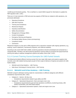 DNV GL – Report No. PP087423-4, Rev. 3 – www.dnvgl.com Page 132 
10,000-pound threshold quantity. This is clarified in a recent OSHA request for information to update the PSM regulation (Ref. /129/). 
There are 12 main elements in PSM and some key aspects of PSM that are related to LNG operations, not previously addressed: 
 Operating Procedures 
 Safe Work Practices 
 Training and Competence 
 Mechanical Integrity 
 Hazardous Identification 
 Safety Documentation 
 Management of Change (MOC) 
 Incident Investigation 
 Emergency Planning and Response 
 Pre-Startup Safety Review (initial commissioning) 
 Compliance Audits 
 Contractors 
Mechanical integrity is a key part in PSM programs and is required to maintain safe ongoing operations, e.g., auditing, routine inspections, maintenance programs, and material suitability. 
According to the recent OGP Draft 118683, bunkering operations should be developed and conducted by a recognized SMS. Therefore, the LNG bunkering operations training needs to go beyond the typical technical training and safety to address management systems and safety culture (Ref. /123/). 
5.1.4 Current Training Course Examples for LNG-Fueled Vessels 
The following list details different training courses from two major LNG engine and systems suppliers that currently cover LNG related training topics as part of their scope of delivery of engines and systems for LNG- fueled vessels. 
 Wärtsilä Land & Sea Academy – LNG Training 
 Rolls Royce Technology & Training Centre - LNG Training 
5.1.4.1 Wärtsilä Land & Sea Academy – LNG Training 
Wärtsilä’s program addresses training needs for crewmembers in different categories with different competence requirements (Ref. /130/): 
 Category A – Generic: All ship crew 
o Competence requirements related to gas safety and IMO 
 Category B – Specialized (Equipment): Deck and engine room crew 
o Competence requirements for gas terminal operations on/offshore, bunkering process, LNG system functionality, and LNG-fueled engines 
 Category C – Specialized (Automation System): Deck and engine room crew  