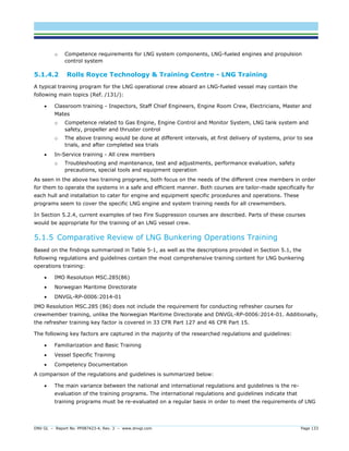 DNV GL – Report No. PP087423-4, Rev. 3 – www.dnvgl.com Page 133 
o Competence requirements for LNG system components, LNG-fueled engines and propulsion control system 
5.1.4.2 Rolls Royce Technology & Training Centre - LNG Training 
A typical training program for the LNG operational crew aboard an LNG-fueled vessel may contain the following main topics (Ref. /131/): 
 Classroom training - Inspectors, Staff Chief Engineers, Engine Room Crew, Electricians, Master and Mates 
o Competence related to Gas Engine, Engine Control and Monitor System, LNG tank system and safety, propeller and thruster control 
o The above training would be done at different intervals, at first delivery of systems, prior to sea trials, and after completed sea trials 
 In-Service training - All crew members 
o Troubleshooting and maintenance, test and adjustments, performance evaluation, safety precautions, special tools and equipment operation 
As seen in the above two training programs, both focus on the needs of the different crew members in order for them to operate the systems in a safe and efficient manner. Both courses are tailor-made specifically for each hull and installation to cater for engine and equipment specific procedures and operations. These programs seem to cover the specific LNG engine and system training needs for all crewmembers. 
In Section 5.2.4, current examples of two Fire Suppression courses are described. Parts of these courses would be appropriate for the training of an LNG vessel crew. 
5.1.5 Comparative Review of LNG Bunkering Operations Training 
Based on the findings summarized in Table 5-1, as well as the descriptions provided in Section 5.1, the following regulations and guidelines contain the most comprehensive training content for LNG bunkering operations training: 
 IMO Resolution MSC.285(86) 
 Norwegian Maritime Directorate 
 DNVGL-RP-0006:2014-01 
IMO Resolution MSC.285 (86) does not include the requirement for conducting refresher courses for crewmember training, unlike the Norwegian Maritime Directorate and DNVGL-RP-0006:2014-01. Additionally, the refresher training key factor is covered in 33 CFR Part 127 and 46 CFR Part 15. 
The following key factors are captured in the majority of the researched regulations and guidelines: 
 Familiarization and Basic Training 
 Vessel Specific Training 
 Competency Documentation 
A comparison of the regulations and guidelines is summarized below: 
 The main variance between the national and international regulations and guidelines is the re- evaluation of the training programs. The international regulations and guidelines indicate that training programs must be re-evaluated on a regular basis in order to meet the requirements of LNG  