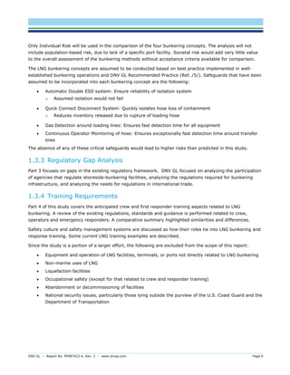 DNV GL – Report No. PP087423-4, Rev. 3 – www.dnvgl.com Page 6 
Only Individual Risk will be used in the comparison of the four bunkering concepts. The analysis will not include population-based risk, due to lack of a specific port facility. Societal risk would add very little value to the overall assessment of the bunkering methods without acceptance criteria available for comparison. 
The LNG bunkering concepts are assumed to be conducted based on best practice implemented in well- established bunkering operations and DNV GL Recommended Practice (Ref. /5/). Safeguards that have been assumed to be incorporated into each bunkering concept are the following: 
 Automatic Double ESD system: Ensure reliability of isolation system 
o Assumed isolation would not fail 
 Quick Connect Disconnect System: Quickly isolates hose loss of containment 
o Reduces inventory released due to rupture of loading hose 
 Gas Detection around loading lines: Ensures fast detection time for all equipment 
 Continuous Operator Monitoring of hose: Ensures exceptionally fast detection time around transfer lines 
The absence of any of these critical safeguards would lead to higher risks than predicted in this study. 
1.3.3 Regulatory Gap Analysis 
Part 3 focuses on gaps in the existing regulatory framework. DNV GL focused on analyzing the participation of agencies that regulate shoreside-bunkering facilities, analyzing the regulations required for bunkering infrastructure, and analyzing the needs for regulations in international trade. 
1.3.4 Training Requirements 
Part 4 of this study covers the anticipated crew and first responder training aspects related to LNG bunkering. A review of the existing regulations, standards and guidance is performed related to crew, operators and emergency responders. A comparative summary highlighted similarities and differences. 
Safety culture and safety management systems are discussed as how their roles tie into LNG bunkering and response training. Some current LNG training examples are described. 
Since the study is a portion of a larger effort, the following are excluded from the scope of this report: 
 Equipment and operation of LNG facilities, terminals, or ports not directly related to LNG bunkering 
 Non-marine uses of LNG 
 Liquefaction facilities 
 Occupational safety (except for that related to crew and responder training) 
 Abandonment or decommissioning of facilities 
 National security issues, particularly those lying outside the purview of the U.S. Coast Guard and the Department of Transportation  