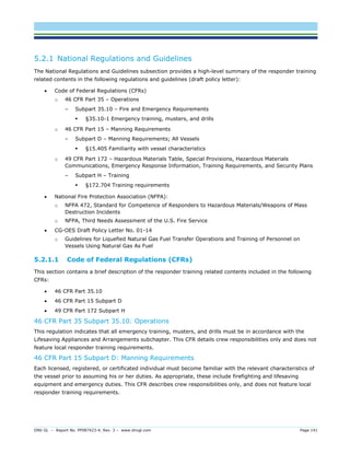DNV GL – Report No. PP087423-4, Rev. 3 – www.dnvgl.com Page 141 
5.2.1 National Regulations and Guidelines 
The National Regulations and Guidelines subsection provides a high-level summary of the responder training related contents in the following regulations and guidelines (draft policy letter): 
 Code of Federal Regulations (CFRs) 
o 46 CFR Part 35 – Operations 
– Subpart 35.10 – Fire and Emergency Requirements 
 §35.10-1 Emergency training, musters, and drills 
o 46 CFR Part 15 – Manning Requirements 
– Subpart D – Manning Requirements; All Vessels 
 §15.405 Familiarity with vessel characteristics 
o 49 CFR Part 172 – Hazardous Materials Table, Special Provisions, Hazardous Materials Communications, Emergency Response Information, Training Requirements, and Security Plans 
– Subpart H – Training 
 §172.704 Training requirements 
 National Fire Protection Association (NFPA): 
o NFPA 472, Standard for Competence of Responders to Hazardous Materials/Weapons of Mass Destruction Incidents 
o NFPA, Third Needs Assessment of the U.S. Fire Service 
 CG-OES Draft Policy Letter No. 01-14 
o Guidelines for Liquefied Natural Gas Fuel Transfer Operations and Training of Personnel on Vessels Using Natural Gas As Fuel 
5.2.1.1 Code of Federal Regulations (CFRs) 
This section contains a brief description of the responder training related contents included in the following CFRs: 
 46 CFR Part 35.10 
 46 CFR Part 15 Subpart D 
 49 CFR Part 172 Subpart H 
46 CFR Part 35 Subpart 35.10: Operations 
This regulation indicates that all emergency training, musters, and drills must be in accordance with the Lifesaving Appliances and Arrangements subchapter. This CFR details crew responsibilities only and does not feature local responder training requirements. 
46 CFR Part 15 Subpart D: Manning Requirements 
Each licensed, registered, or certificated individual must become familiar with the relevant characteristics of the vessel prior to assuming his or her duties. As appropriate, these include firefighting and lifesaving equipment and emergency duties. This CFR describes crew responsibilities only, and does not feature local responder training requirements.  