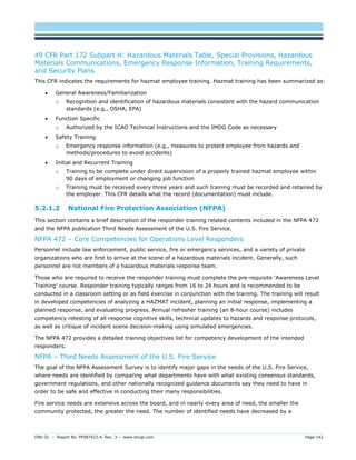 DNV GL – Report No. PP087423-4, Rev. 3 – www.dnvgl.com Page 142 
49 CFR Part 172 Subpart H: Hazardous Materials Table, Special Provisions, Hazardous Materials Communications, Emergency Response Information, Training Requirements, and Security Plans 
This CFR indicates the requirements for hazmat employee training. Hazmat training has been summarized as: 
 General Awareness/Familiarization 
o Recognition and identification of hazardous materials consistent with the hazard communication standards (e.g., OSHA, EPA) 
 Function Specific 
o Authorized by the ICAO Technical Instructions and the IMDG Code as necessary 
 Safety Training 
o Emergency response information (e.g., measures to protect employee from hazards and methods/procedures to avoid accidents) 
 Initial and Recurrent Training 
o Training to be complete under direct supervision of a properly trained hazmat employee within 90 days of employment or changing job function 
o Training must be received every three years and such training must be recorded and retained by the employer. This CFR details what the record (documentation) must include. 
5.2.1.2 National Fire Protection Association (NFPA) 
This section contains a brief description of the responder training related contents included in the NFPA 472 and the NFPA publication Third Needs Assessment of the U.S. Fire Service. 
NFPA 472 – Core Competencies for Operations Level Responders 
Personnel include law enforcement, public service, fire or emergency services, and a variety of private organizations who are first to arrive at the scene of a hazardous materials incident. Generally, such personnel are not members of a hazardous materials response team. 
Those who are required to receive the responder training must complete the pre-requisite ‘Awareness Level Training’ course. Responder training typically ranges from 16 to 24 hours and is recommended to be conducted in a classroom setting or as field exercise in conjunction with the training. The training will result in developed competencies of analyzing a HAZMAT incident, planning an initial response, implementing a planned response, and evaluating progress. Annual refresher training (an 8-hour course) includes competency retesting of all response cognitive skills, technical updates to hazards and response protocols, as well as critique of incident scene decision-making using simulated emergencies. 
The NFPA 472 provides a detailed training objectives list for competency development of the intended responders. 
NFPA – Third Needs Assessment of the U.S. Fire Service 
The goal of the NFPA Assessment Survey is to identify major gaps in the needs of the U.S. Fire Service, where needs are identified by comparing what departments have with what existing consensus standards, government regulations, and other nationally recognized guidance documents say they need to have in order to be safe and effective in conducting their many responsibilities. 
Fire service needs are extensive across the board, and in nearly every area of need, the smaller the community protected, the greater the need. The number of identified needs have decreased by a  