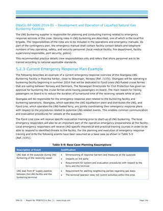 DNV GL – Report No. PP087423-4, Rev. 3 – www.dnvgl.com Page 144 
DNVGL-RP-0006:2014-01 – Development and Operation of Liquefied Natural Gas Bunkering Facilities 
The LNG bunkering supplier is responsible for planning and conducting training related to emergency response services of the crew. Varying roles in LNG bunkering are described, one of which is the local fire brigade. The responsibilities of the roles are to be included in the operations and emergency manuals. As part of the contingency plan, the emergency manual shall contain facility contact details and telephone numbers of key operating, safety, and security personnel (local medical facility, fire department, facility supervisors/responsible, port security, police). 
This recommended practice details crew responsibilities only and refers that shore personnel are to be trained according to national applicable standards. 
5.2.3 Current Emergency Response Plan Example 
The following describes an example of a current emergency response overview of the Skangass LNG Bunkering Facility in Risavika harbor, close to Stavanger, Norway (Ref. /137/). Skangass will be operating a bunkering facility beginning in summer 2014 that will be dedicated to Fjord Lines LNG-fueled cruise ferries that are sailing between Norway and Denmark. The Norwegian Directorate for Civil Protection has given an approval for bunkering the cruise ferries while having passengers on board. The main reason for having passengers on board is to reduce the duration of turnaround time of the receiving vessels while at port. 
Skangass will be responsible for the emergency response plan related to the bunkering facility and bunkering operations. Skangass, which operates the LNG liquefaction plant and distributes the LNG, and Fjord Line, which operates the LNG-fueled ferry, are jointly coordinating their emergency response plans with respect to the procedures related to potential LNG related events. This enables common communication and evacuation procedures for vessels at the quayside. 
The Fjord Line crew will receive specific evacuation training prior to start-up of LNG bunkering. The local emergency responders will also be an important part of the operative emergency preparedness at the facility. Local emergency responders will receive LNG-specific theoretical and practical training courses in order to be able to respond to identified threats to the facility. For the planning and execution of emergency response training and drills the following events have been assumed as a base case as shown in Table 5-9 (Ref. /137/): 
Table 5-9: Base Case Planning Assumptions Description of Event Justification 
LNG leak at the quayside during LNG bunkering of the receiving vessel 
 Dimensioning of response barriers and measures at the quayside 
 Impacts on 3rd party 
 Requirement for system and evacuation procedures with respect to the ferry and the terminal 
LNG leak from 8” supply pipeline between the LNG facility and the bunkering terminal 
 Requirement for alerting neighboring parties regarding gas leaks 
 The terminal operator does not control activities within this area  
