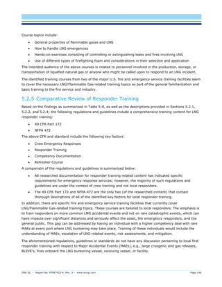 DNV GL – Report No. PP087423-4, Rev. 3 – www.dnvgl.com Page 146 
Course topics include: 
 General properties of flammable gases and LNG 
 How to handle LNG emergencies 
 Hands-on exercises consisting of controlling or extinguishing leaks and fires involving LNG 
 Use of different types of firefighting foam and considerations in their selection and application 
The intended audience of the above courses is related to personnel involved in the production, storage, or transportation of liquefied natural gas or anyone who might be called upon to respond to an LNG incident. 
The identified training courses from two of the major U.S. fire and emergency service training facilities seem to cover the necessary LNG/Flammable Gas related training topics as part of the general familiarization and basic training to the fire service and industry. 
5.2.5 Comparative Review of Responder Training 
Based on the findings as summarized in Table 5-8, as well as the descriptions provided in Sections 5.2.1, 5.2.2, and 5.2.4; the following regulations and guidelines include a comprehensive training content for LNG responder training: 
 49 CFR Part 172 
 NFPA 472 
The above CFR and standard include the following key factors: 
 Crew Emergency Responses 
 Responder Training 
 Competency Documentation 
 Refresher Course 
A comparison of the regulations and guidelines is summarized below: 
 All researched documentation for responder training related content has indicated specific requirements for emergency response services; however, the majority of such regulations and guidelines are under the context of crew training and not local responders. 
 The 49 CFR Part 172 and NFPA 472 are the only two (of the researched content) that contain thorough descriptions of all of the identified key factors for local responder training. 
In addition, there are specific fire and emergency service training facilities that currently cover LNG/Flammable Gas-related training topics. These courses are tailored to local responders. The emphasis is to train responders on more common LNG accidental events and not on rare catastrophic events, which can have impacts over significant distances and seriously affect the asset, the emergency responders, and the general public. This gap can be addressed by having an individual with a higher competency deal with rare MAEs at every port where LNG bunkering may take place. Training of these individuals would include the understanding of MAEs, escalation of LNG-related events, risk assessments, and mitigation. 
The aforementioned regulations, guidelines or standards do not have any discussion pertaining to local first responder training with respect to Major Accidental Events (MAEs), e.g., large cryogenic and gas releases, BLEVE’s, fires onboard the LNG bunkering vessel, receiving vessel, or facility.  
