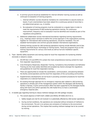 DNV GL – Report No. PP087423-4, Rev. 3 – www.dnvgl.com Page 149 
d. A common ground should be established for internal refresher training courses as well as continued re-evaluation of training programs. 
i. Internal refresher courses should be mandatory for crewmembers to assume duties on board, if such crewmembers have been absent for a continuous period of more than a pre-determined period, e.g., 6 months. 
ii. Re-evaluation of training programs must be conducted on a regular basis in order to meet the requirements of LNG bunkering operations training. For continuous improvement, frequency and re-evaluation must be identified and included as part of the regulations and guidelines. 
e. Additional collaboration across international boundaries regarding training requirements (e.g., meetings and/or seminars to define the correct approach in the organizations working together for international LNG bunkering operations), should be mandated. This will establish harmonization and common grounds between international organizations. 
f. Existing training courses for LNG bunkering operations training include Wärtsilä Land & Sea Academy and Rolls Royce Technology & Training Centre. These two programs focus on the training requirements for various crew levels as well as hull and installation specific equipment. 
2. Topic: Identify safety equipment and training needs for local first responders for bunkering whether shoreside or aboard a vessel. 
a. 49 CFR Part 172 and NFPA 472 contain the most comprehensive training content for local first responder requirements. 
b. Crew Emergency Responses, Responder Training, Competency Documentation and Refresher Training are the most widely identified and accepted key factors amongst the regulations and guidelines for local first responders training. 
c. There are opportunities to include the coordination, communication, and planning between the facility owner/operators and the local first responders of the surrounding communities. 
d. Supplementary developments can be found in providing consistent procedures for local first responders on a national framework. 
e. An existing thorough approach for an emergency response plan related to LNG bunkering operations is already part of the management system within the Skangass LNG Bunkering Facility in Norway. A joint communication effort has been supported by the Skangass facility along with Fjord Line (which operates the LNG-fueled ferry) to have a coordinated emergency response plan. 
3. A notable gap regarding training to reduce methane leakage and LNG spillage includes: 
a. The overall objective of OGP Draft 118683 and DNVGL-RP-0006:2014-01 is: 
i. Safety targets are met for all involved in or potentially affected by LNG bunker operations. 
ii. During normal conditions, the operations are conducted without emissions of methane to the environment. The aim is to achieve zero emissions of methane to the environment during normal operations. This implies that avoiding methane leakage has to be covered by training  