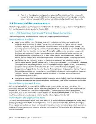 DNV GL – Report No. PP087423-4, Rev. 3 – www.dnvgl.com Page 150 
b. Majority of the regulations and guidelines require sufficient training of crew personnel in emergency preparedness for LNG bunkering operations, however training requirements to reduce methane leakages or LNG spillage are not specifically stated in such documents. 
5.4 Summary of Recommendations 
The following subsections summarize recommendations for the LNG bunkering operations training (Section 5.1) and the responder training material (Section 5.2). 
5.4.1 LNG Bunkering Operations Training Recommendations 
The following provides recommendations for the LNG bunkering operations training: 
National Training Standards 
 Based on the findings from the review of current regulations and guidelines, adoption and implementation of portions of the IMO, STCW, and LNG Bunkering RP DNV GL into the current regulatory regime is highly recommended. These documents contain useful content for safe LNG bunkering operations training and additional material in Table 5-5, Table 5-6, and Table 5-7 could potentially close the identified training gaps. Training for LNG bunkering operations (equipment, interfaces, and operations) includes normal operations, maintenance and testing regimes, and emergency responses that should all be in place. These training standards will help create the desired process safety culture amongst the personnel involved with the LNG bunkering operations. 
 Key factors that are thoroughly covered in the existing regulations and guidelines consist of Familiarization & Basic Training, Vessel Specific Training and Competency Documentation. These key factors should be the starting basis for conducting and receiving the highest quality LNG bunkering operations training. Further to this baseline, the additional key factors including PIC, Crew Categorization, Regular Drills, Refresher Course, Training Program Re-Evaluation, Training Program Approved by Authorities and Human Factors should be considered and implemented into the current regulatory regime. There is a need for selected individuals to complete advanced training to recognize and respond to MAEs. 
 International cooperation activities should be considered within the LNG crew training requirements. This would ensure there is a common alignment amongst LNG crew across international boundaries. 
National Training Approved Scheme 
As training is a key factor in ensuring that LNG bunkering remains a safe and secure operation, it is suggested that there is a national training approval authority that can uphold a high level of expertise and knowledge. For example, this could be done by the local COTP through guidance from a designated organization, such as the National Association of State Fire Marshals (NASFM) NFPA, or the USCG. This would ensure that common standards exist for a uniform training scheme in the US. 
Human Factors and Organizational Tasks 
As human and organizational factors have been identified as important contributors to several recent MAEs, the design and operation of LNG bunkering facilities need to consider these factors. Similarly, training in these aspects is important and should be included in relevant curricula. Some examples include ergonomics, stress and fatigue management, incentive schemes, normalization of deviance, interfaces, and clear roles and responsibilities.  