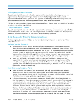 DNV GL – Report No. PP087423-4, Rev. 3 – www.dnvgl.com Page 151 
Training Program Re-Evaluations 
Regulations and guidelines should include the requirement for re-evaluation of training programs on a regular basis or after significant changes in order to ensure the training curricula meets updated requirements for LNG bunkering operations. This approach could be adopted into the existing continuous improvement programs (e.g., safety management system) of the facility and/or vessel. 
The need for training program changes could include inputs from a Captain of the Port, NASFM, NFPA, USCG, or relevant international organizations. 
Continual Refresher Courses 
Regulations and guidelines should include the requirement for completing refresher courses, especially if the personnel have been inactive within LNG bunkering operations for a defined period of time. This approach will ensure personnel competence for safe conduct of LNG bunkering operations. 
5.4.2 Responder Training Recommendations 
The following includes recommendations for the responder training that should be considered within a national framework. 
National Training Standards 
 Development of national training standards is highly recommended in order to have consistent practices around the country enabling crews to operate safely in all locations. These standards could be in accordance with existing ISO standards or DNV GL RPs. This suggested development would aid in closing the gap for responder training requirements. The National Training Standards approach requires collaboration with existing guidelines within a national framework to provide consistent local first responder procedures (especially within the confines of safe LNG bunkering operations). 
 Based on a NFPA survey conducted in 2010, the majority of the local fire departments with responsibility for handling hazardous materials incidents reported not having all personnel fully trained to respond properly to the hazardous incidents. This can be resolved through a uniform approach, which should be adapted across the nation especially in the areas where LNG bunkering operations is planned to be executed. 
Joint Emergency Response Plans 
 Based on findings from the NFPA, it is recommended that local first responders (e.g., local fire department, EMS, and law enforcement agencies) and facility owners/operators cooperatively develop the emergency response plan so that all involved parties are well informed and experienced should there be an emergency situation regarding LNG hazards. 
 A common coordination, communication, and planning between facility owner/operators and the local first responders of the surrounding communities are strongly recommended. This includes prior knowledge to potential hazards within the facility boundaries as well as an understanding of local responder capabilities. One notable example of a solution to this issue is illustrated within the emergency response plan set forth by Fjordline and Skangass at the Skangass facility in Norway. 
 The issue of what happens if an LNG-fueled or bunker vessel sinks needs careful consideration for emergency response planning. This issue could be addressed by creating a role in each port employed by an individual with higher competency and specific knowledge of LNG hazards and effective firefighting and mitigation strategies where LNG bunkering may take place. This would  