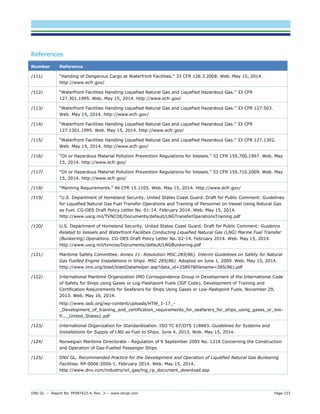 DNV GL – Report No. PP087423-4, Rev. 3 – www.dnvgl.com Page 153 
References Number Reference 
/111/ 
“Handing of Dangerous Cargo at Waterfront Facilities.” 33 CFR 126.3.2008. Web. May 15, 2014. http://www.ecfr.gov/ 
/112/ 
“Waterfront Facilities Handling Liquefied Natural Gas and Liquefied Hazardous Gas.” 33 CFR 127.301.1995. Web. May 15, 2014. http://www.ecfr.gov/ 
/113/ 
“Waterfront Facilities Handling Liquefied Natural Gas and Liquefied Hazardous Gas.” 33 CFR 127.503. Web. May 15, 2014. http://www.ecfr.gov/ 
/114/ 
“Waterfront Facilities Handling Liquefied Natural Gas and Liquefied Hazardous Gas.” 33 CFR 127.1301.1995. Web. May 15, 2014. http://www.ecfr.gov/ 
/115/ 
“Waterfront Facilities Handling Liquefied Natural Gas and Liquefied Hazardous Gas.” 33 CFR 127.1302. Web. May 15, 2014. http://www.ecfr.gov/ 
/116/ 
“Oil or Hazardous Material Pollution Prevention Regulations for Vessels.” 33 CFR 155.700.1997. Web. May 15, 2014. http://www.ecfr.gov/ 
/117/ 
“Oil or Hazardous Material Pollution Prevention Regulations for Vessels.” 33 CFR 155.710.2009. Web. May 15, 2014. http://www.ecfr.gov/ 
/118/ 
“Manning Requirements.” 46 CFR 15.1105. Web. May 15, 2014. http://www.ecfr.gov/ 
/119/ 
“U.S. Department of Homeland Security. United States Coast Guard. Draft for Public Comment: Guidelines for Liquefied Natural Gas Fuel Transfer Operations and Training of Personnel on Vessel Using Natural Gas as Fuel. CG-OES Draft Policy Letter No. 01-14. February 2014. Web. May 15, 2014. http://www.uscg.mil/TVNCOE/Documents/default/LNGTransferOperationsTraining.pdf 
/120/ 
U.S. Department of Homeland Security. United States Coast Guard. Draft for Public Comment: Guidance Related to Vessels and Waterfront Facilities Conducting Liquefied Natural Gas (LNG) Marine Fuel Transfer (Bunkering) Operations. CG-OES Draft Policy Letter No. 02-14. February 2014. Web. May 15, 2014. http://www.uscg.mil/tvncoe/Documents/default/LNGBunkering.pdf 
/121/ 
Maritime Safety Committee. Annex 11: Resolution MSC.285(86). Interim Guidelines on Safety for Natural Gas Fuelled Engine Installations in Ships. MSC 285(86). Adopted on June 1, 2009. Web. May 15, 2014. http://www.imo.org/blast/blastDataHelper.asp?data_id=25897&filename=285(86).pdf 
/122/ 
International Maritime Organization IMO Correspondence Group in Development of the International Code of Safety for Ships using Gases or Log-Flashpoint Fuels (IGF Code), Development of Training and Certification Requirements for Seafarers for Ships Using Gases or Low-flashpoint Fuels. November 29, 2013. Web. May 16, 2014. 
http://www.iadc.org/wp-content/uploads/HTW_1-17_- _Development_of_training_and_certification_requirements_for_seafarers_for_ships_using_gases_or_low- fl..._United_States1.pdf 
/123/ 
International Organization for Standardization. ISO TC 67/DTS 118683. Guidelines for Systems and Installations for Supply of LNG as Fuel to Ships. June 4, 2013. Web. May 15, 2014. 
/124/ 
Norwegian Maritime Directorate - Regulation of 9 September 2005 No. 1218 Concerning the Construction and Operation of Gas-Fuelled Passenger Ships 
/125/ 
DNV GL. Recommended Practice for the Development and Operation of Liquefied Natural Gas Bunkering Facilities. RP-0006:2004-1. February 2014. Web. May 15, 2014. http://www.dnv.com/industry/oil_gas/lng_rp_document_download.asp  