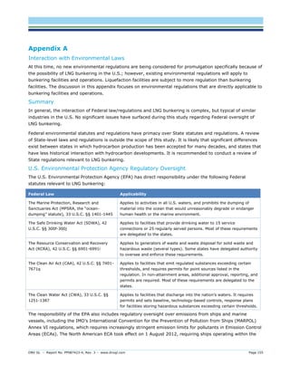 DNV GL – Report No. PP087423-4, Rev. 3 – www.dnvgl.com Page 155 
Appendix A 
Interaction with Environmental Laws 
At this time, no new environmental regulations are being considered for promulgation specifically because of the possibility of LNG bunkering in the U.S.; however, existing environmental regulations will apply to bunkering facilities and operations. Liquefaction facilities are subject to more regulation than bunkering facilities. The discussion in this appendix focuses on environmental regulations that are directly applicable to bunkering facilities and operations. 
Summary 
In general, the interaction of Federal law/regulations and LNG bunkering is complex, but typical of similar industries in the U.S. No significant issues have surfaced during this study regarding Federal oversight of LNG bunkering. 
Federal environmental statutes and regulations have primacy over State statutes and regulations. A review of State-level laws and regulations is outside the scope of this study. It is likely that significant differences exist between states in which hydrocarbon production has been accepted for many decades, and states that have less historical interaction with hydrocarbon developments. It is recommended to conduct a review of State regulations relevant to LNG bunkering. 
U.S. Environmental Protection Agency Regulatory Oversight 
The U.S. Environmental Protection Agency (EPA) has direct responsibility under the following Federal statutes relevant to LNG bunkering: Federal Law Applicability 
The Marine Protection, Research and Sanctuaries Act (MPSRA, the “ocean- dumping” statute), 33 U.S.C. §§ 1401-1445 
Applies to activities in all U.S. waters, and prohibits the dumping of material into the ocean that would unreasonably degrade or endanger human health or the marine environment. 
The Safe Drinking Water Act (SDWA), 42 U.S.C. §§ 300f-300j 
Applies to facilities that provide drinking water to 15 service connections or 25 regularly served persons. Most of these requirements are delegated to the states. 
The Resource Conservation and Recovery Act (RCRA), 42 U.S.C. §§ 6901-6991i 
Applies to generators of waste and waste disposal for solid waste and hazardous waste (several types). Some states have delegated authority to oversee and enforce these requirements. 
The Clean Air Act (CAA), 42 U.S.C. §§ 7401- 7671q 
Applies to facilities that emit regulated substances exceeding certain thresholds, and requires permits for point sources listed in the regulation. In non-attainment areas, additional approval, reporting, and permits are required. Most of these requirements are delegated to the states. 
The Clean Water Act (CWA), 33 U.S.C. §§ 1251-1387 
Applies to facilities that discharge into the nation’s waters. It requires permits and sets baseline, technology-based controls, response plans for facilities storing hazardous substances exceeding certain thresholds. 
The responsibility of the EPA also includes regulatory oversight over emissions from ships and marine vessels, including the IMO’s International Convention for the Prevention of Pollution from Ships (MARPOL) Annex VI regulations, which requires increasingly stringent emission limits for pollutants in Emission Control Areas (ECAs). The North American ECA took effect on 1 August 2012, requiring ships operating within the  